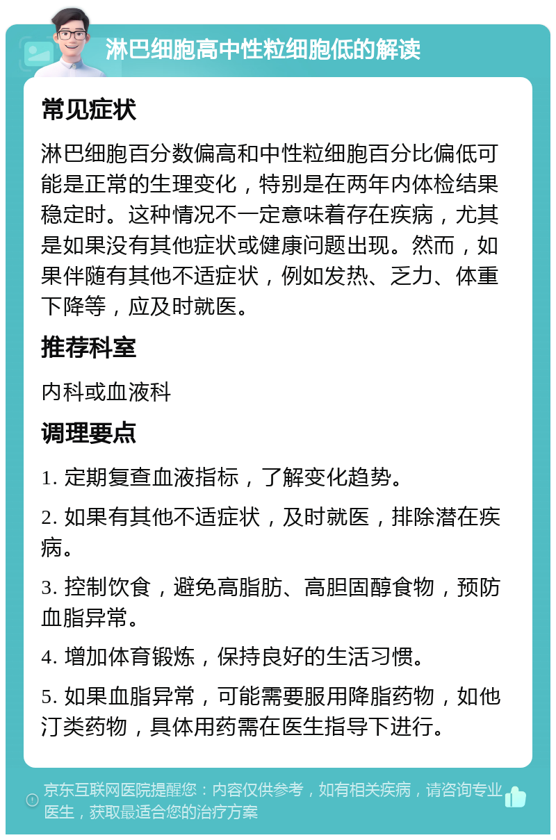 淋巴细胞高中性粒细胞低的解读 常见症状 淋巴细胞百分数偏高和中性粒细胞百分比偏低可能是正常的生理变化，特别是在两年内体检结果稳定时。这种情况不一定意味着存在疾病，尤其是如果没有其他症状或健康问题出现。然而，如果伴随有其他不适症状，例如发热、乏力、体重下降等，应及时就医。 推荐科室 内科或血液科 调理要点 1. 定期复查血液指标，了解变化趋势。 2. 如果有其他不适症状，及时就医，排除潜在疾病。 3. 控制饮食，避免高脂肪、高胆固醇食物，预防血脂异常。 4. 增加体育锻炼，保持良好的生活习惯。 5. 如果血脂异常，可能需要服用降脂药物，如他汀类药物，具体用药需在医生指导下进行。