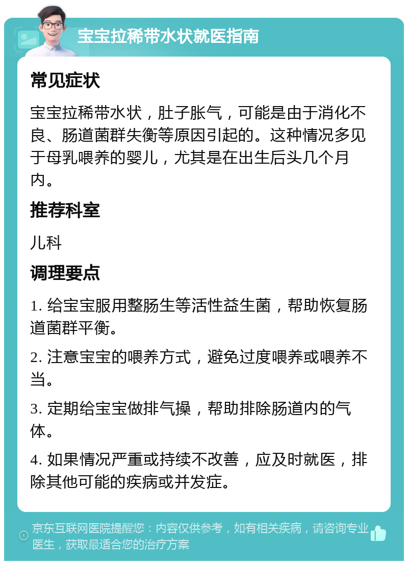 宝宝拉稀带水状就医指南 常见症状 宝宝拉稀带水状，肚子胀气，可能是由于消化不良、肠道菌群失衡等原因引起的。这种情况多见于母乳喂养的婴儿，尤其是在出生后头几个月内。 推荐科室 儿科 调理要点 1. 给宝宝服用整肠生等活性益生菌，帮助恢复肠道菌群平衡。 2. 注意宝宝的喂养方式，避免过度喂养或喂养不当。 3. 定期给宝宝做排气操，帮助排除肠道内的气体。 4. 如果情况严重或持续不改善，应及时就医，排除其他可能的疾病或并发症。