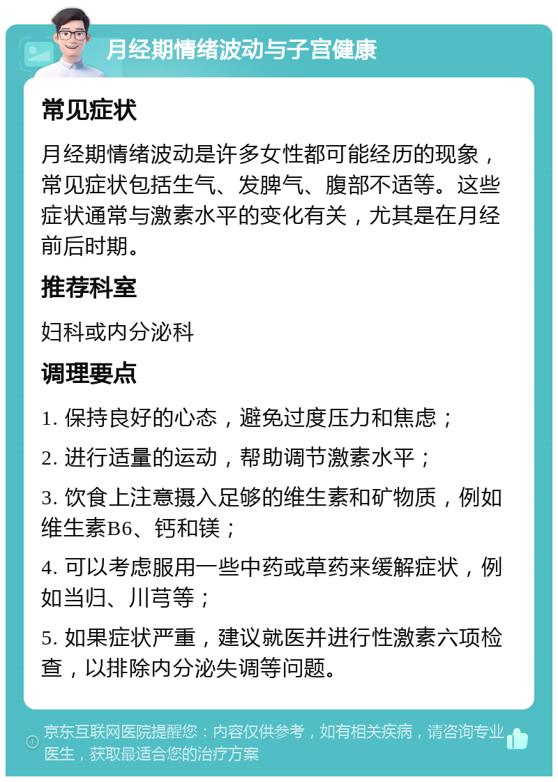 月经期情绪波动与子宫健康 常见症状 月经期情绪波动是许多女性都可能经历的现象，常见症状包括生气、发脾气、腹部不适等。这些症状通常与激素水平的变化有关，尤其是在月经前后时期。 推荐科室 妇科或内分泌科 调理要点 1. 保持良好的心态，避免过度压力和焦虑； 2. 进行适量的运动，帮助调节激素水平； 3. 饮食上注意摄入足够的维生素和矿物质，例如维生素B6、钙和镁； 4. 可以考虑服用一些中药或草药来缓解症状，例如当归、川芎等； 5. 如果症状严重，建议就医并进行性激素六项检查，以排除内分泌失调等问题。