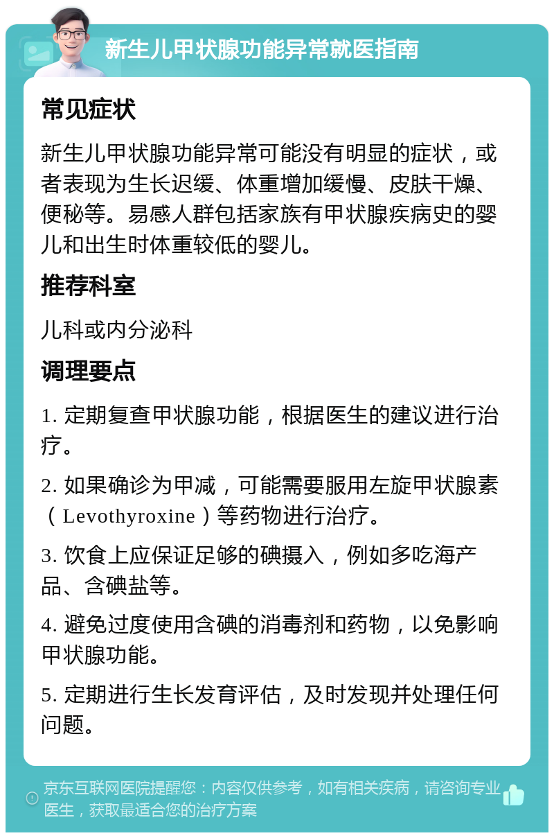 新生儿甲状腺功能异常就医指南 常见症状 新生儿甲状腺功能异常可能没有明显的症状，或者表现为生长迟缓、体重增加缓慢、皮肤干燥、便秘等。易感人群包括家族有甲状腺疾病史的婴儿和出生时体重较低的婴儿。 推荐科室 儿科或内分泌科 调理要点 1. 定期复查甲状腺功能，根据医生的建议进行治疗。 2. 如果确诊为甲减，可能需要服用左旋甲状腺素（Levothyroxine）等药物进行治疗。 3. 饮食上应保证足够的碘摄入，例如多吃海产品、含碘盐等。 4. 避免过度使用含碘的消毒剂和药物，以免影响甲状腺功能。 5. 定期进行生长发育评估，及时发现并处理任何问题。