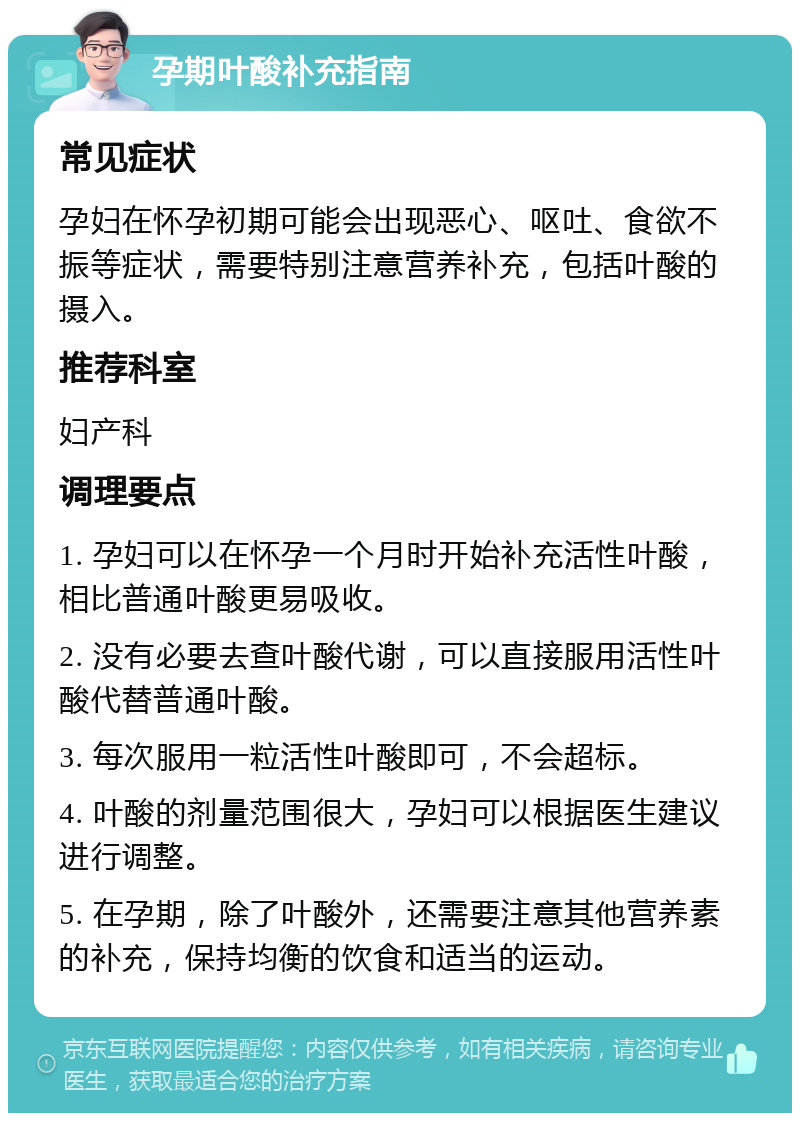 孕期叶酸补充指南 常见症状 孕妇在怀孕初期可能会出现恶心、呕吐、食欲不振等症状，需要特别注意营养补充，包括叶酸的摄入。 推荐科室 妇产科 调理要点 1. 孕妇可以在怀孕一个月时开始补充活性叶酸，相比普通叶酸更易吸收。 2. 没有必要去查叶酸代谢，可以直接服用活性叶酸代替普通叶酸。 3. 每次服用一粒活性叶酸即可，不会超标。 4. 叶酸的剂量范围很大，孕妇可以根据医生建议进行调整。 5. 在孕期，除了叶酸外，还需要注意其他营养素的补充，保持均衡的饮食和适当的运动。