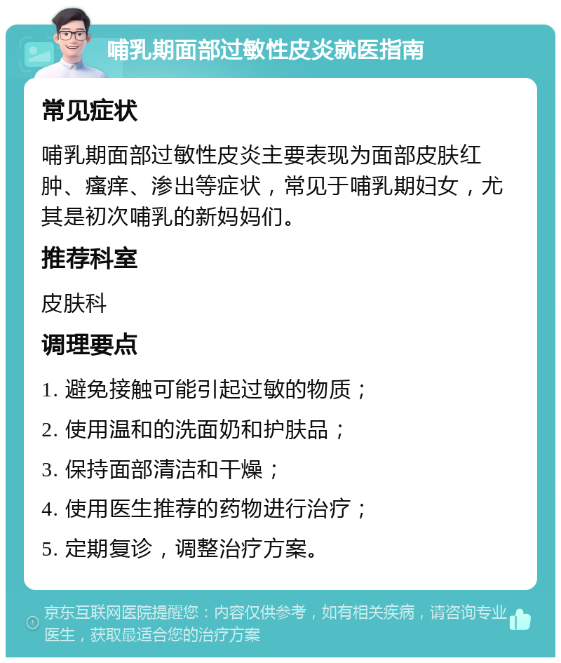 哺乳期面部过敏性皮炎就医指南 常见症状 哺乳期面部过敏性皮炎主要表现为面部皮肤红肿、瘙痒、渗出等症状，常见于哺乳期妇女，尤其是初次哺乳的新妈妈们。 推荐科室 皮肤科 调理要点 1. 避免接触可能引起过敏的物质； 2. 使用温和的洗面奶和护肤品； 3. 保持面部清洁和干燥； 4. 使用医生推荐的药物进行治疗； 5. 定期复诊，调整治疗方案。