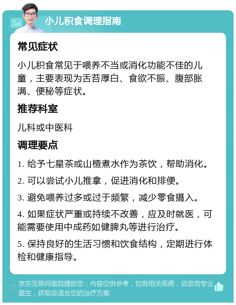 小儿积食调理指南 常见症状 小儿积食常见于喂养不当或消化功能不佳的儿童，主要表现为舌苔厚白、食欲不振、腹部胀满、便秘等症状。 推荐科室 儿科或中医科 调理要点 1. 给予七星茶或山楂煮水作为茶饮，帮助消化。 2. 可以尝试小儿推拿，促进消化和排便。 3. 避免喂养过多或过于频繁，减少零食摄入。 4. 如果症状严重或持续不改善，应及时就医，可能需要使用中成药如健脾丸等进行治疗。 5. 保持良好的生活习惯和饮食结构，定期进行体检和健康指导。