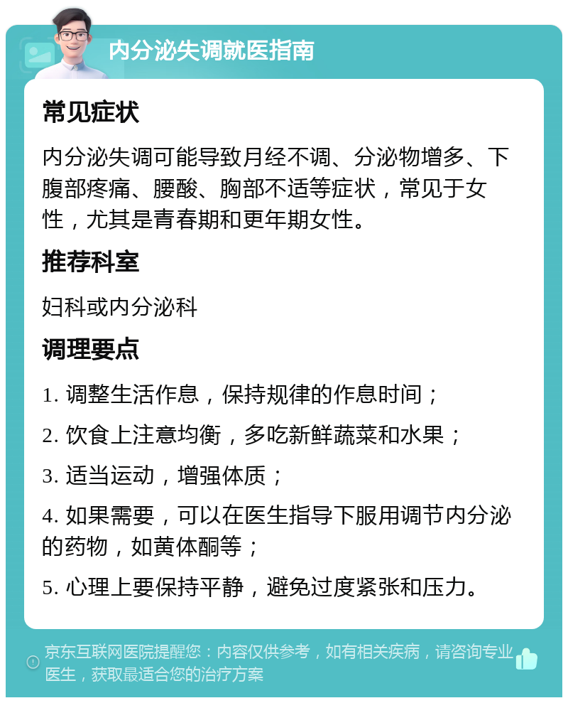 内分泌失调就医指南 常见症状 内分泌失调可能导致月经不调、分泌物增多、下腹部疼痛、腰酸、胸部不适等症状，常见于女性，尤其是青春期和更年期女性。 推荐科室 妇科或内分泌科 调理要点 1. 调整生活作息，保持规律的作息时间； 2. 饮食上注意均衡，多吃新鲜蔬菜和水果； 3. 适当运动，增强体质； 4. 如果需要，可以在医生指导下服用调节内分泌的药物，如黄体酮等； 5. 心理上要保持平静，避免过度紧张和压力。