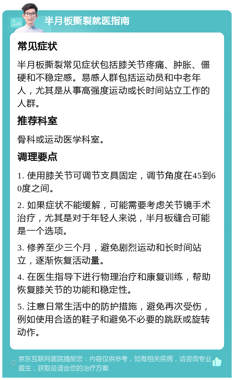 半月板撕裂就医指南 常见症状 半月板撕裂常见症状包括膝关节疼痛、肿胀、僵硬和不稳定感。易感人群包括运动员和中老年人，尤其是从事高强度运动或长时间站立工作的人群。 推荐科室 骨科或运动医学科室。 调理要点 1. 使用膝关节可调节支具固定，调节角度在45到60度之间。 2. 如果症状不能缓解，可能需要考虑关节镜手术治疗，尤其是对于年轻人来说，半月板缝合可能是一个选项。 3. 修养至少三个月，避免剧烈运动和长时间站立，逐渐恢复活动量。 4. 在医生指导下进行物理治疗和康复训练，帮助恢复膝关节的功能和稳定性。 5. 注意日常生活中的防护措施，避免再次受伤，例如使用合适的鞋子和避免不必要的跳跃或旋转动作。