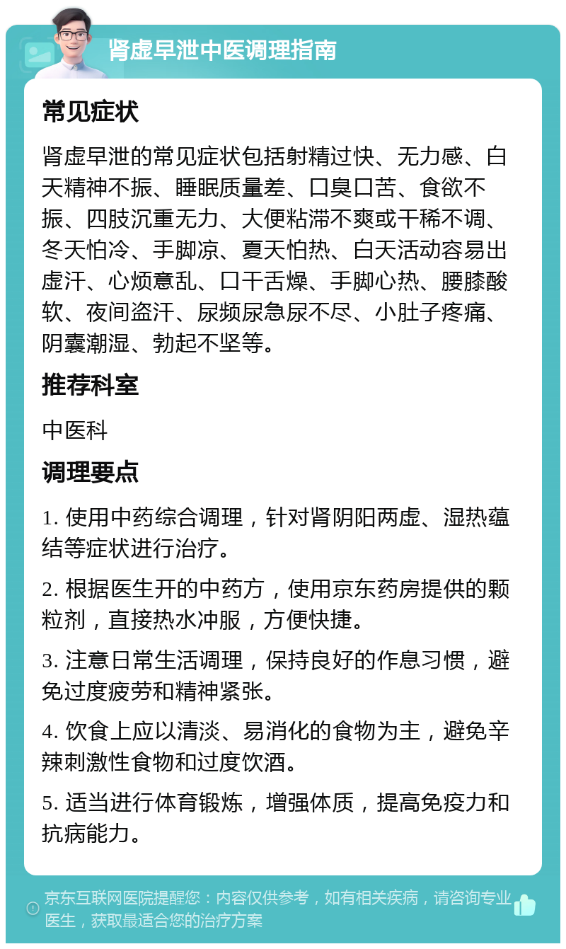 肾虚早泄中医调理指南 常见症状 肾虚早泄的常见症状包括射精过快、无力感、白天精神不振、睡眠质量差、口臭口苦、食欲不振、四肢沉重无力、大便粘滞不爽或干稀不调、冬天怕冷、手脚凉、夏天怕热、白天活动容易出虚汗、心烦意乱、口干舌燥、手脚心热、腰膝酸软、夜间盗汗、尿频尿急尿不尽、小肚子疼痛、阴囊潮湿、勃起不坚等。 推荐科室 中医科 调理要点 1. 使用中药综合调理，针对肾阴阳两虚、湿热蕴结等症状进行治疗。 2. 根据医生开的中药方，使用京东药房提供的颗粒剂，直接热水冲服，方便快捷。 3. 注意日常生活调理，保持良好的作息习惯，避免过度疲劳和精神紧张。 4. 饮食上应以清淡、易消化的食物为主，避免辛辣刺激性食物和过度饮酒。 5. 适当进行体育锻炼，增强体质，提高免疫力和抗病能力。