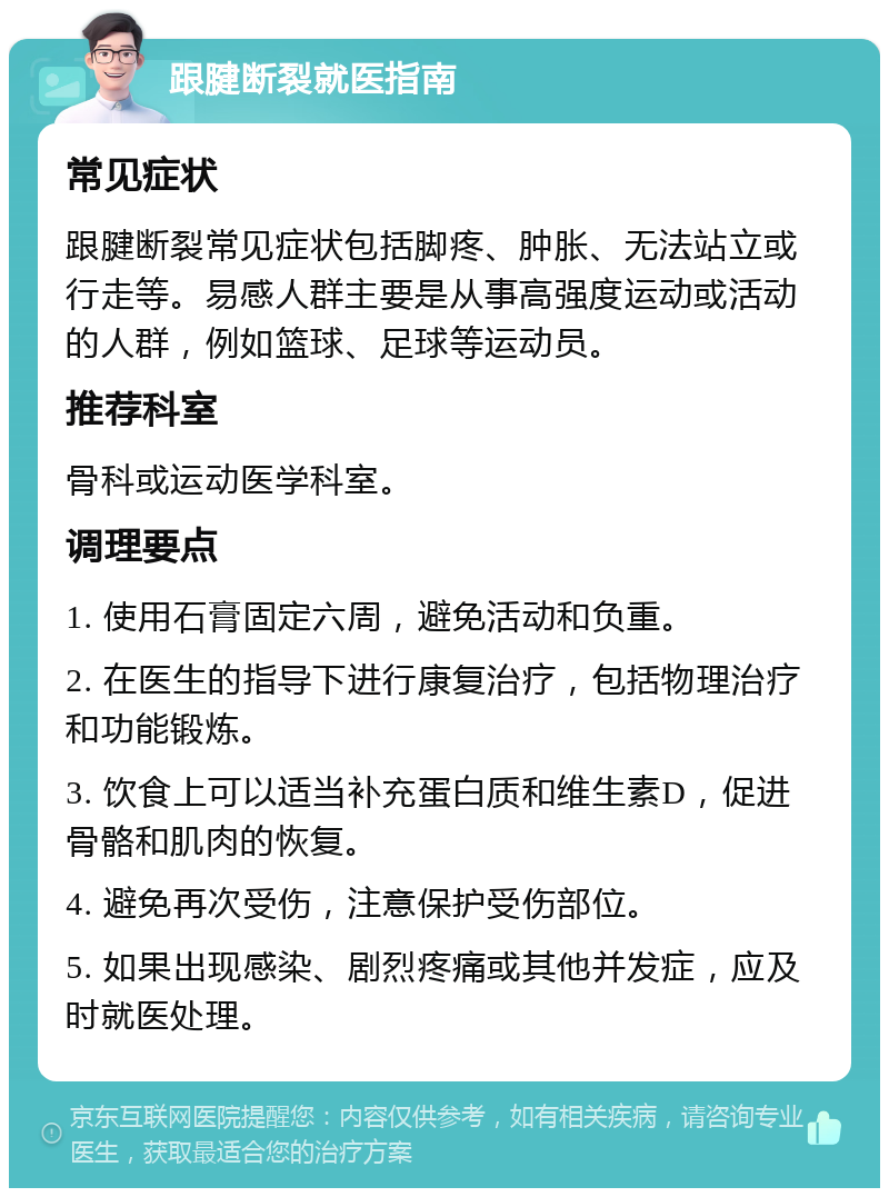 跟腱断裂就医指南 常见症状 跟腱断裂常见症状包括脚疼、肿胀、无法站立或行走等。易感人群主要是从事高强度运动或活动的人群，例如篮球、足球等运动员。 推荐科室 骨科或运动医学科室。 调理要点 1. 使用石膏固定六周，避免活动和负重。 2. 在医生的指导下进行康复治疗，包括物理治疗和功能锻炼。 3. 饮食上可以适当补充蛋白质和维生素D，促进骨骼和肌肉的恢复。 4. 避免再次受伤，注意保护受伤部位。 5. 如果出现感染、剧烈疼痛或其他并发症，应及时就医处理。