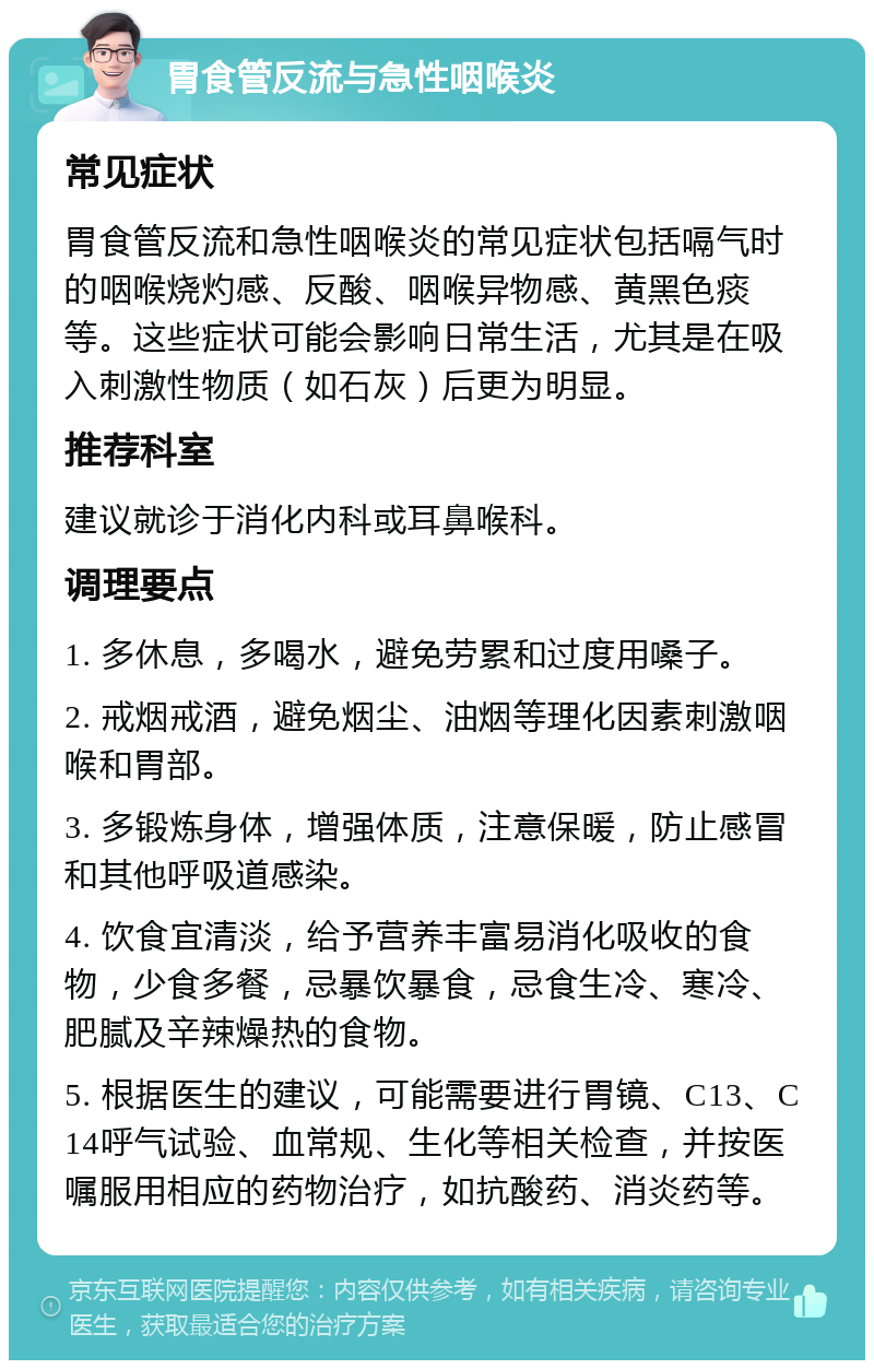 胃食管反流与急性咽喉炎 常见症状 胃食管反流和急性咽喉炎的常见症状包括嗝气时的咽喉烧灼感、反酸、咽喉异物感、黄黑色痰等。这些症状可能会影响日常生活，尤其是在吸入刺激性物质（如石灰）后更为明显。 推荐科室 建议就诊于消化内科或耳鼻喉科。 调理要点 1. 多休息，多喝水，避免劳累和过度用嗓子。 2. 戒烟戒酒，避免烟尘、油烟等理化因素刺激咽喉和胃部。 3. 多锻炼身体，增强体质，注意保暖，防止感冒和其他呼吸道感染。 4. 饮食宜清淡，给予营养丰富易消化吸收的食物，少食多餐，忌暴饮暴食，忌食生冷、寒冷、肥腻及辛辣燥热的食物。 5. 根据医生的建议，可能需要进行胃镜、C13、C14呼气试验、血常规、生化等相关检查，并按医嘱服用相应的药物治疗，如抗酸药、消炎药等。