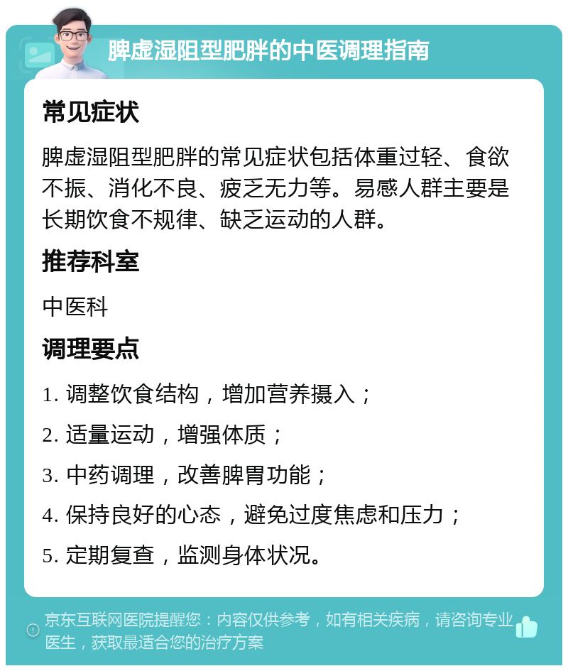 脾虚湿阻型肥胖的中医调理指南 常见症状 脾虚湿阻型肥胖的常见症状包括体重过轻、食欲不振、消化不良、疲乏无力等。易感人群主要是长期饮食不规律、缺乏运动的人群。 推荐科室 中医科 调理要点 1. 调整饮食结构，增加营养摄入； 2. 适量运动，增强体质； 3. 中药调理，改善脾胃功能； 4. 保持良好的心态，避免过度焦虑和压力； 5. 定期复查，监测身体状况。