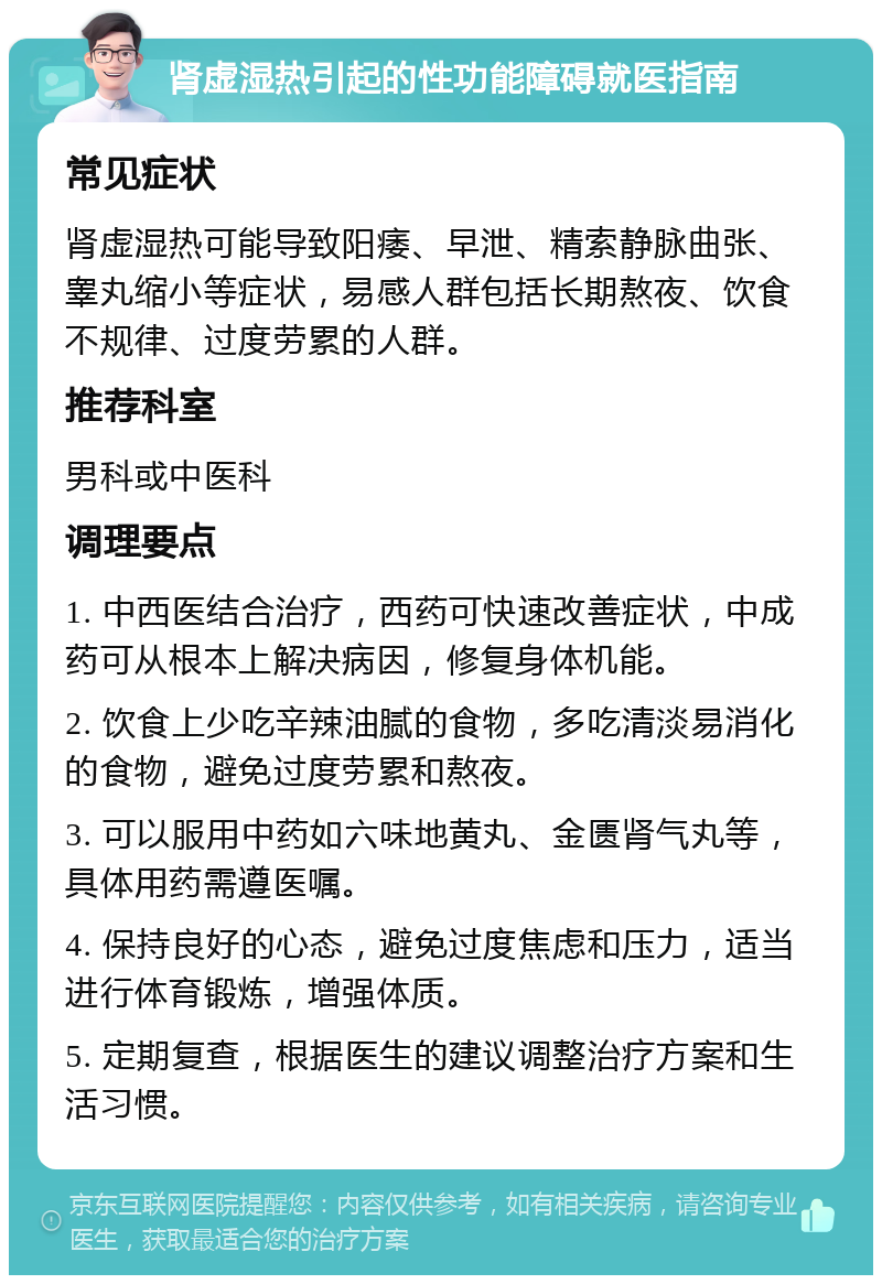 肾虚湿热引起的性功能障碍就医指南 常见症状 肾虚湿热可能导致阳痿、早泄、精索静脉曲张、睾丸缩小等症状，易感人群包括长期熬夜、饮食不规律、过度劳累的人群。 推荐科室 男科或中医科 调理要点 1. 中西医结合治疗，西药可快速改善症状，中成药可从根本上解决病因，修复身体机能。 2. 饮食上少吃辛辣油腻的食物，多吃清淡易消化的食物，避免过度劳累和熬夜。 3. 可以服用中药如六味地黄丸、金匮肾气丸等，具体用药需遵医嘱。 4. 保持良好的心态，避免过度焦虑和压力，适当进行体育锻炼，增强体质。 5. 定期复查，根据医生的建议调整治疗方案和生活习惯。