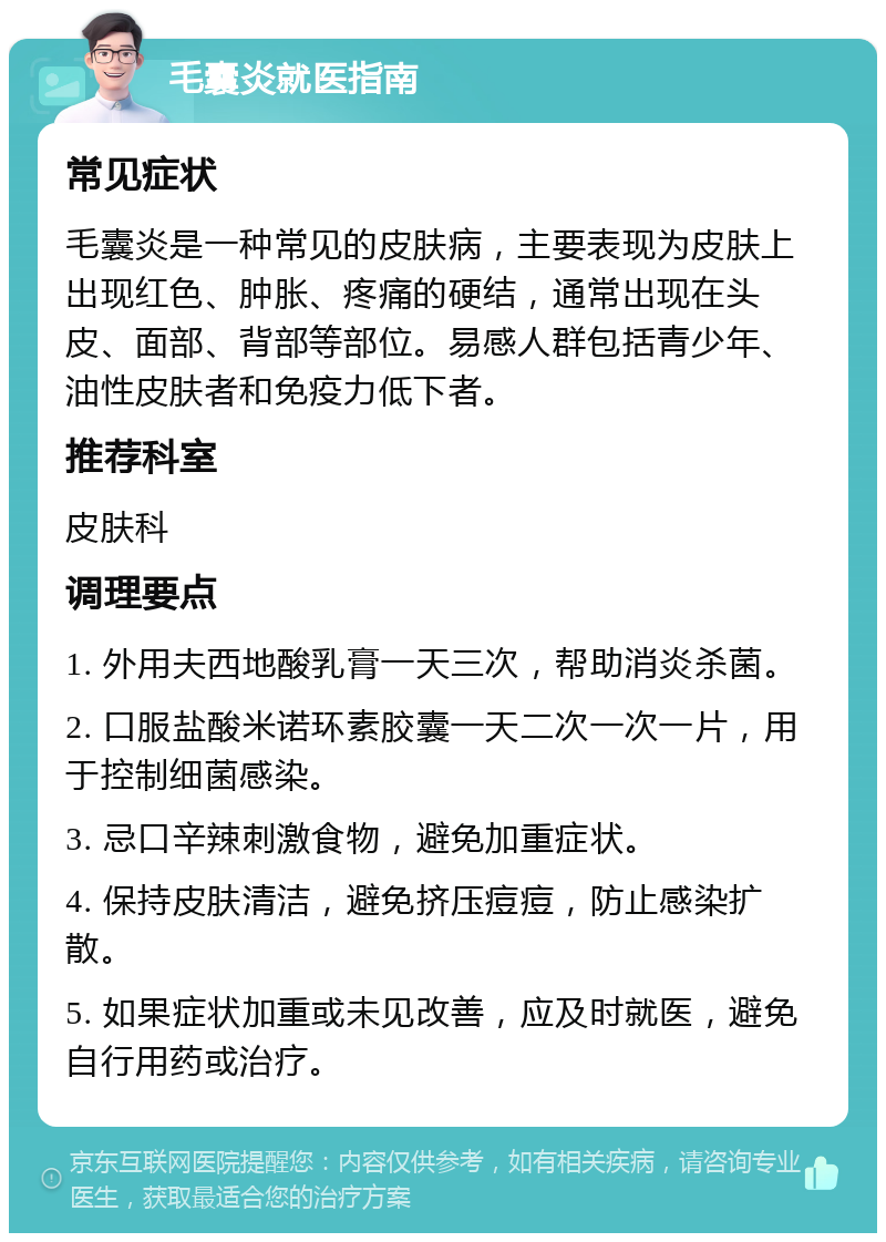 毛囊炎就医指南 常见症状 毛囊炎是一种常见的皮肤病，主要表现为皮肤上出现红色、肿胀、疼痛的硬结，通常出现在头皮、面部、背部等部位。易感人群包括青少年、油性皮肤者和免疫力低下者。 推荐科室 皮肤科 调理要点 1. 外用夫西地酸乳膏一天三次，帮助消炎杀菌。 2. 口服盐酸米诺环素胶囊一天二次一次一片，用于控制细菌感染。 3. 忌口辛辣刺激食物，避免加重症状。 4. 保持皮肤清洁，避免挤压痘痘，防止感染扩散。 5. 如果症状加重或未见改善，应及时就医，避免自行用药或治疗。