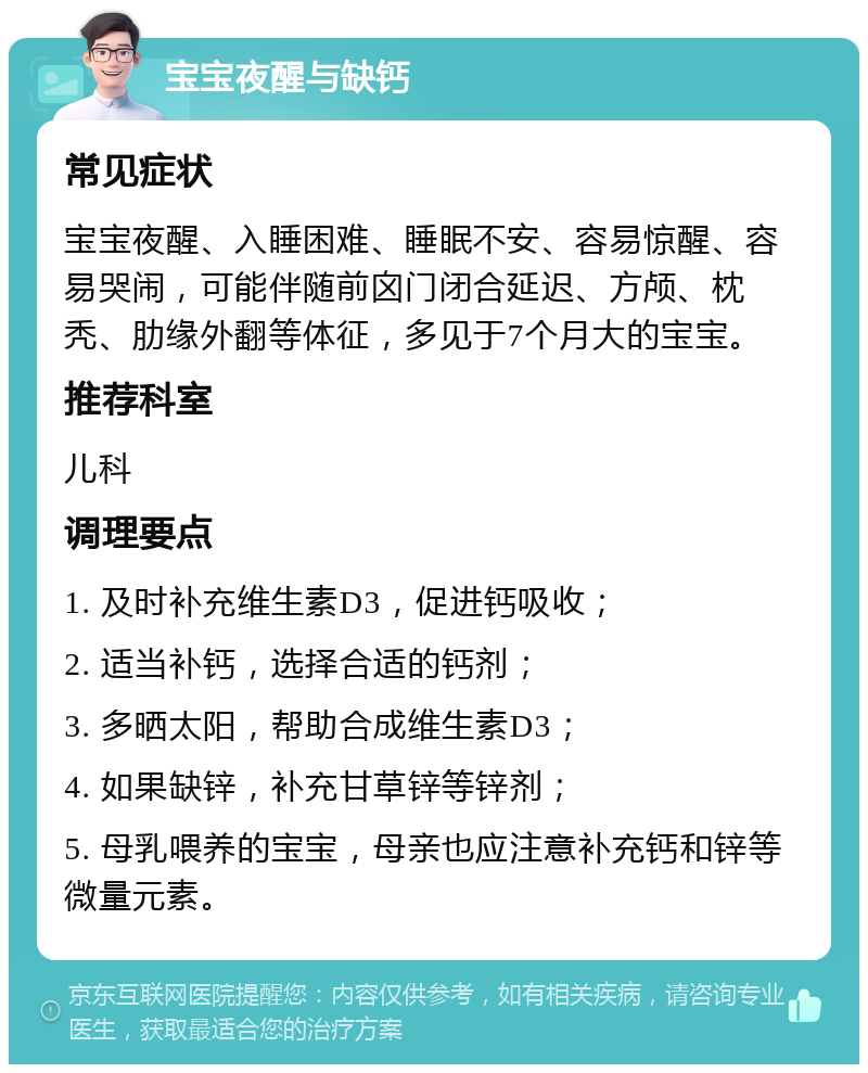 宝宝夜醒与缺钙 常见症状 宝宝夜醒、入睡困难、睡眠不安、容易惊醒、容易哭闹，可能伴随前囟门闭合延迟、方颅、枕秃、肋缘外翻等体征，多见于7个月大的宝宝。 推荐科室 儿科 调理要点 1. 及时补充维生素D3，促进钙吸收； 2. 适当补钙，选择合适的钙剂； 3. 多晒太阳，帮助合成维生素D3； 4. 如果缺锌，补充甘草锌等锌剂； 5. 母乳喂养的宝宝，母亲也应注意补充钙和锌等微量元素。