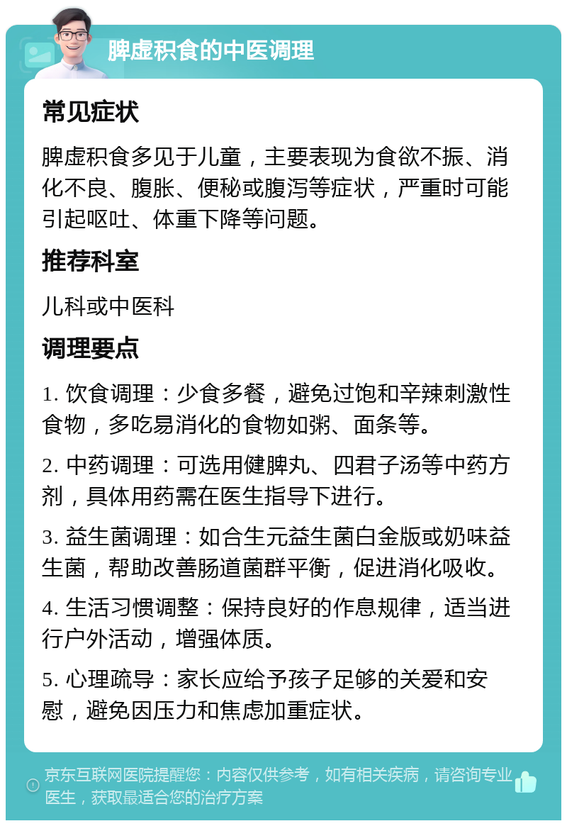 脾虚积食的中医调理 常见症状 脾虚积食多见于儿童，主要表现为食欲不振、消化不良、腹胀、便秘或腹泻等症状，严重时可能引起呕吐、体重下降等问题。 推荐科室 儿科或中医科 调理要点 1. 饮食调理：少食多餐，避免过饱和辛辣刺激性食物，多吃易消化的食物如粥、面条等。 2. 中药调理：可选用健脾丸、四君子汤等中药方剂，具体用药需在医生指导下进行。 3. 益生菌调理：如合生元益生菌白金版或奶味益生菌，帮助改善肠道菌群平衡，促进消化吸收。 4. 生活习惯调整：保持良好的作息规律，适当进行户外活动，增强体质。 5. 心理疏导：家长应给予孩子足够的关爱和安慰，避免因压力和焦虑加重症状。