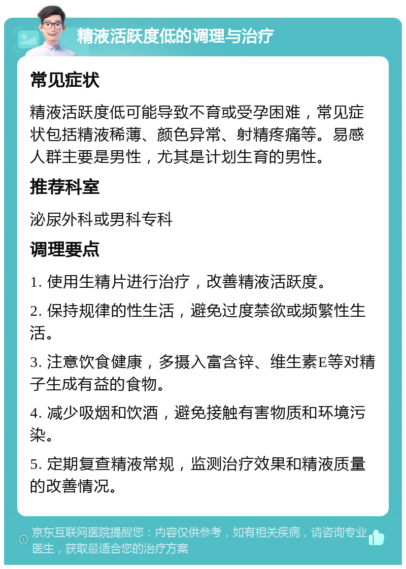 精液活跃度低的调理与治疗 常见症状 精液活跃度低可能导致不育或受孕困难，常见症状包括精液稀薄、颜色异常、射精疼痛等。易感人群主要是男性，尤其是计划生育的男性。 推荐科室 泌尿外科或男科专科 调理要点 1. 使用生精片进行治疗，改善精液活跃度。 2. 保持规律的性生活，避免过度禁欲或频繁性生活。 3. 注意饮食健康，多摄入富含锌、维生素E等对精子生成有益的食物。 4. 减少吸烟和饮酒，避免接触有害物质和环境污染。 5. 定期复查精液常规，监测治疗效果和精液质量的改善情况。