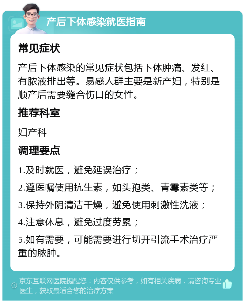 产后下体感染就医指南 常见症状 产后下体感染的常见症状包括下体肿痛、发红、有脓液排出等。易感人群主要是新产妇，特别是顺产后需要缝合伤口的女性。 推荐科室 妇产科 调理要点 1.及时就医，避免延误治疗； 2.遵医嘱使用抗生素，如头孢类、青霉素类等； 3.保持外阴清洁干燥，避免使用刺激性洗液； 4.注意休息，避免过度劳累； 5.如有需要，可能需要进行切开引流手术治疗严重的脓肿。