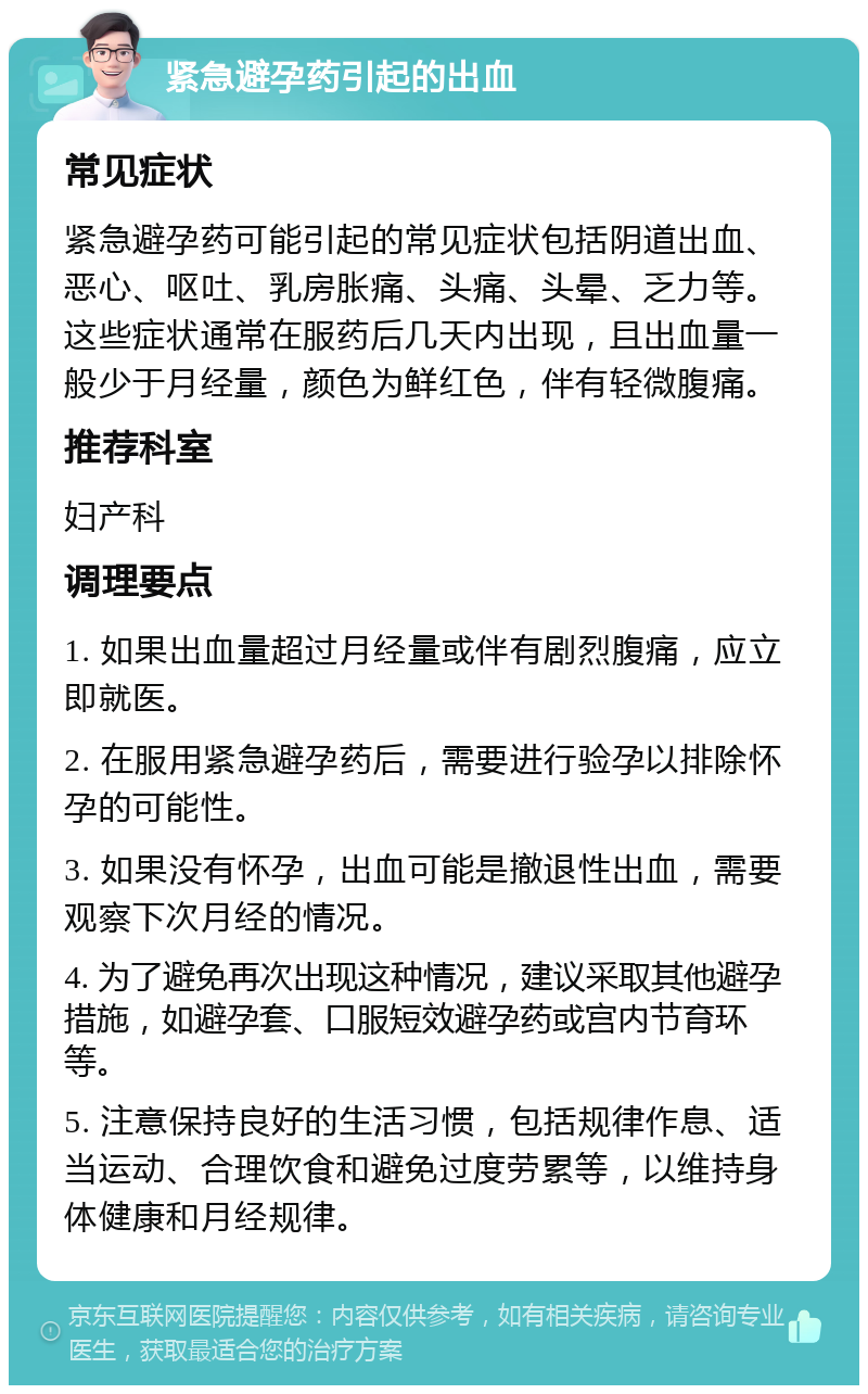 紧急避孕药引起的出血 常见症状 紧急避孕药可能引起的常见症状包括阴道出血、恶心、呕吐、乳房胀痛、头痛、头晕、乏力等。这些症状通常在服药后几天内出现，且出血量一般少于月经量，颜色为鲜红色，伴有轻微腹痛。 推荐科室 妇产科 调理要点 1. 如果出血量超过月经量或伴有剧烈腹痛，应立即就医。 2. 在服用紧急避孕药后，需要进行验孕以排除怀孕的可能性。 3. 如果没有怀孕，出血可能是撤退性出血，需要观察下次月经的情况。 4. 为了避免再次出现这种情况，建议采取其他避孕措施，如避孕套、口服短效避孕药或宫内节育环等。 5. 注意保持良好的生活习惯，包括规律作息、适当运动、合理饮食和避免过度劳累等，以维持身体健康和月经规律。