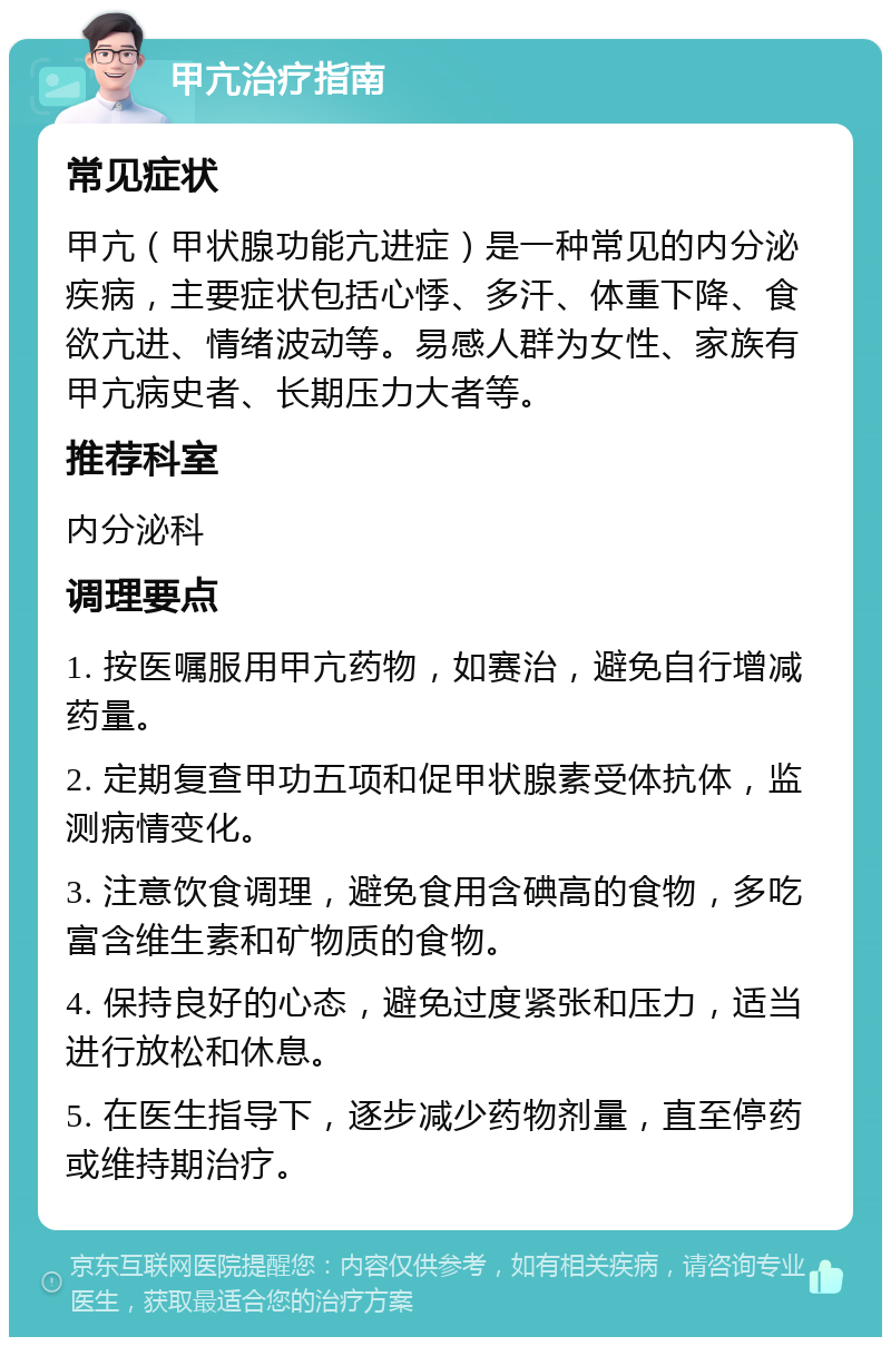 甲亢治疗指南 常见症状 甲亢（甲状腺功能亢进症）是一种常见的内分泌疾病，主要症状包括心悸、多汗、体重下降、食欲亢进、情绪波动等。易感人群为女性、家族有甲亢病史者、长期压力大者等。 推荐科室 内分泌科 调理要点 1. 按医嘱服用甲亢药物，如赛治，避免自行增减药量。 2. 定期复查甲功五项和促甲状腺素受体抗体，监测病情变化。 3. 注意饮食调理，避免食用含碘高的食物，多吃富含维生素和矿物质的食物。 4. 保持良好的心态，避免过度紧张和压力，适当进行放松和休息。 5. 在医生指导下，逐步减少药物剂量，直至停药或维持期治疗。