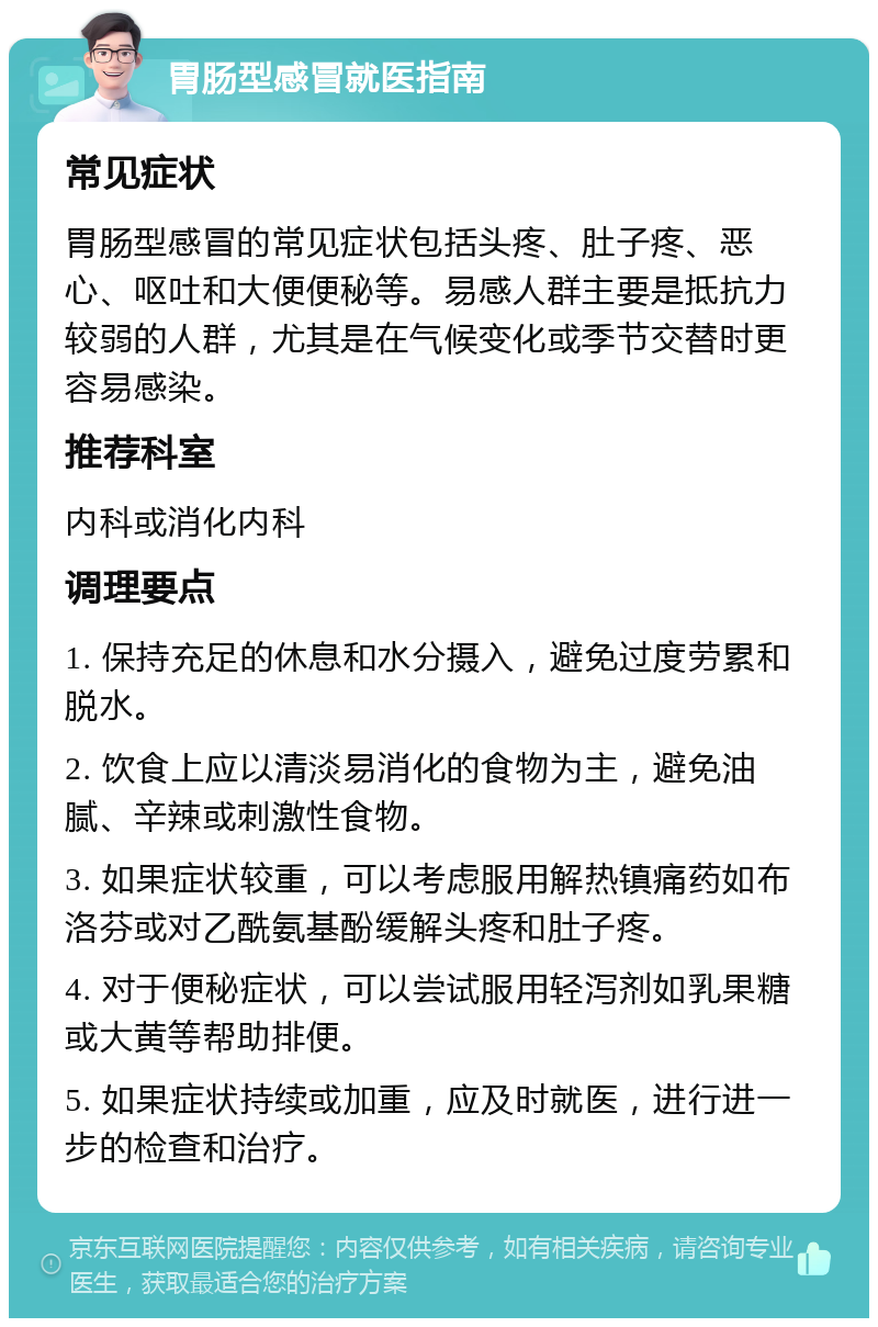 胃肠型感冒就医指南 常见症状 胃肠型感冒的常见症状包括头疼、肚子疼、恶心、呕吐和大便便秘等。易感人群主要是抵抗力较弱的人群，尤其是在气候变化或季节交替时更容易感染。 推荐科室 内科或消化内科 调理要点 1. 保持充足的休息和水分摄入，避免过度劳累和脱水。 2. 饮食上应以清淡易消化的食物为主，避免油腻、辛辣或刺激性食物。 3. 如果症状较重，可以考虑服用解热镇痛药如布洛芬或对乙酰氨基酚缓解头疼和肚子疼。 4. 对于便秘症状，可以尝试服用轻泻剂如乳果糖或大黄等帮助排便。 5. 如果症状持续或加重，应及时就医，进行进一步的检查和治疗。