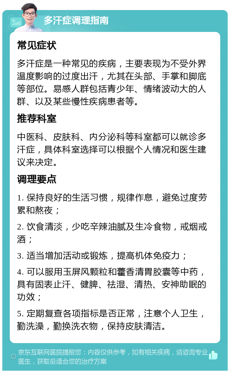 多汗症调理指南 常见症状 多汗症是一种常见的疾病，主要表现为不受外界温度影响的过度出汗，尤其在头部、手掌和脚底等部位。易感人群包括青少年、情绪波动大的人群、以及某些慢性疾病患者等。 推荐科室 中医科、皮肤科、内分泌科等科室都可以就诊多汗症，具体科室选择可以根据个人情况和医生建议来决定。 调理要点 1. 保持良好的生活习惯，规律作息，避免过度劳累和熬夜； 2. 饮食清淡，少吃辛辣油腻及生冷食物，戒烟戒酒； 3. 适当增加活动或锻炼，提高机体免疫力； 4. 可以服用玉屏风颗粒和藿香清胃胶囊等中药，具有固表止汗、健脾、祛湿、清热、安神助眠的功效； 5. 定期复查各项指标是否正常，注意个人卫生，勤洗澡，勤换洗衣物，保持皮肤清洁。