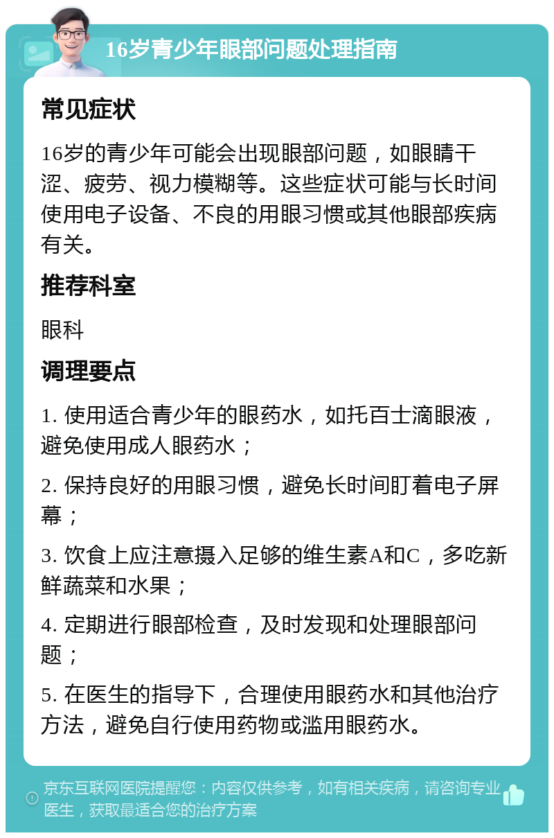 16岁青少年眼部问题处理指南 常见症状 16岁的青少年可能会出现眼部问题，如眼睛干涩、疲劳、视力模糊等。这些症状可能与长时间使用电子设备、不良的用眼习惯或其他眼部疾病有关。 推荐科室 眼科 调理要点 1. 使用适合青少年的眼药水，如托百士滴眼液，避免使用成人眼药水； 2. 保持良好的用眼习惯，避免长时间盯着电子屏幕； 3. 饮食上应注意摄入足够的维生素A和C，多吃新鲜蔬菜和水果； 4. 定期进行眼部检查，及时发现和处理眼部问题； 5. 在医生的指导下，合理使用眼药水和其他治疗方法，避免自行使用药物或滥用眼药水。