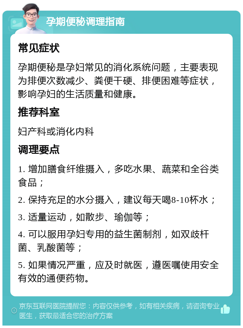 孕期便秘调理指南 常见症状 孕期便秘是孕妇常见的消化系统问题，主要表现为排便次数减少、粪便干硬、排便困难等症状，影响孕妇的生活质量和健康。 推荐科室 妇产科或消化内科 调理要点 1. 增加膳食纤维摄入，多吃水果、蔬菜和全谷类食品； 2. 保持充足的水分摄入，建议每天喝8-10杯水； 3. 适量运动，如散步、瑜伽等； 4. 可以服用孕妇专用的益生菌制剂，如双歧杆菌、乳酸菌等； 5. 如果情况严重，应及时就医，遵医嘱使用安全有效的通便药物。