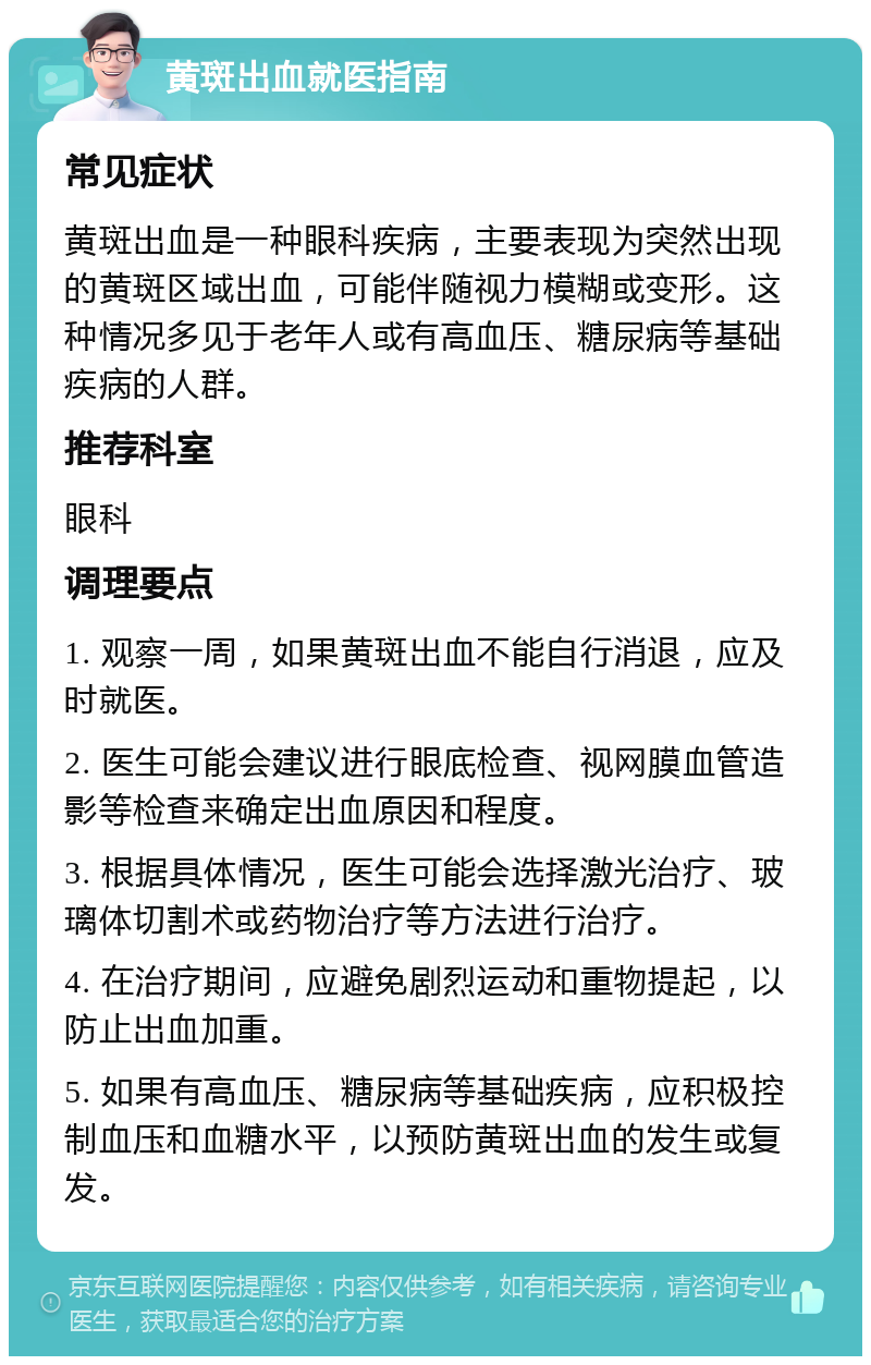 黄斑出血就医指南 常见症状 黄斑出血是一种眼科疾病，主要表现为突然出现的黄斑区域出血，可能伴随视力模糊或变形。这种情况多见于老年人或有高血压、糖尿病等基础疾病的人群。 推荐科室 眼科 调理要点 1. 观察一周，如果黄斑出血不能自行消退，应及时就医。 2. 医生可能会建议进行眼底检查、视网膜血管造影等检查来确定出血原因和程度。 3. 根据具体情况，医生可能会选择激光治疗、玻璃体切割术或药物治疗等方法进行治疗。 4. 在治疗期间，应避免剧烈运动和重物提起，以防止出血加重。 5. 如果有高血压、糖尿病等基础疾病，应积极控制血压和血糖水平，以预防黄斑出血的发生或复发。