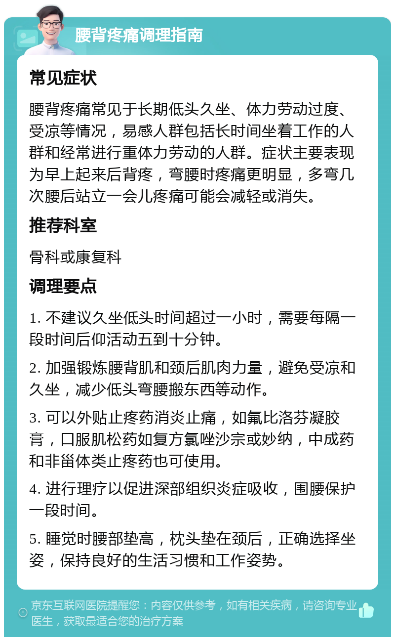 腰背疼痛调理指南 常见症状 腰背疼痛常见于长期低头久坐、体力劳动过度、受凉等情况，易感人群包括长时间坐着工作的人群和经常进行重体力劳动的人群。症状主要表现为早上起来后背疼，弯腰时疼痛更明显，多弯几次腰后站立一会儿疼痛可能会减轻或消失。 推荐科室 骨科或康复科 调理要点 1. 不建议久坐低头时间超过一小时，需要每隔一段时间后仰活动五到十分钟。 2. 加强锻炼腰背肌和颈后肌肉力量，避免受凉和久坐，减少低头弯腰搬东西等动作。 3. 可以外贴止疼药消炎止痛，如氟比洛芬凝胶膏，口服肌松药如复方氯唑沙宗或妙纳，中成药和非甾体类止疼药也可使用。 4. 进行理疗以促进深部组织炎症吸收，围腰保护一段时间。 5. 睡觉时腰部垫高，枕头垫在颈后，正确选择坐姿，保持良好的生活习惯和工作姿势。