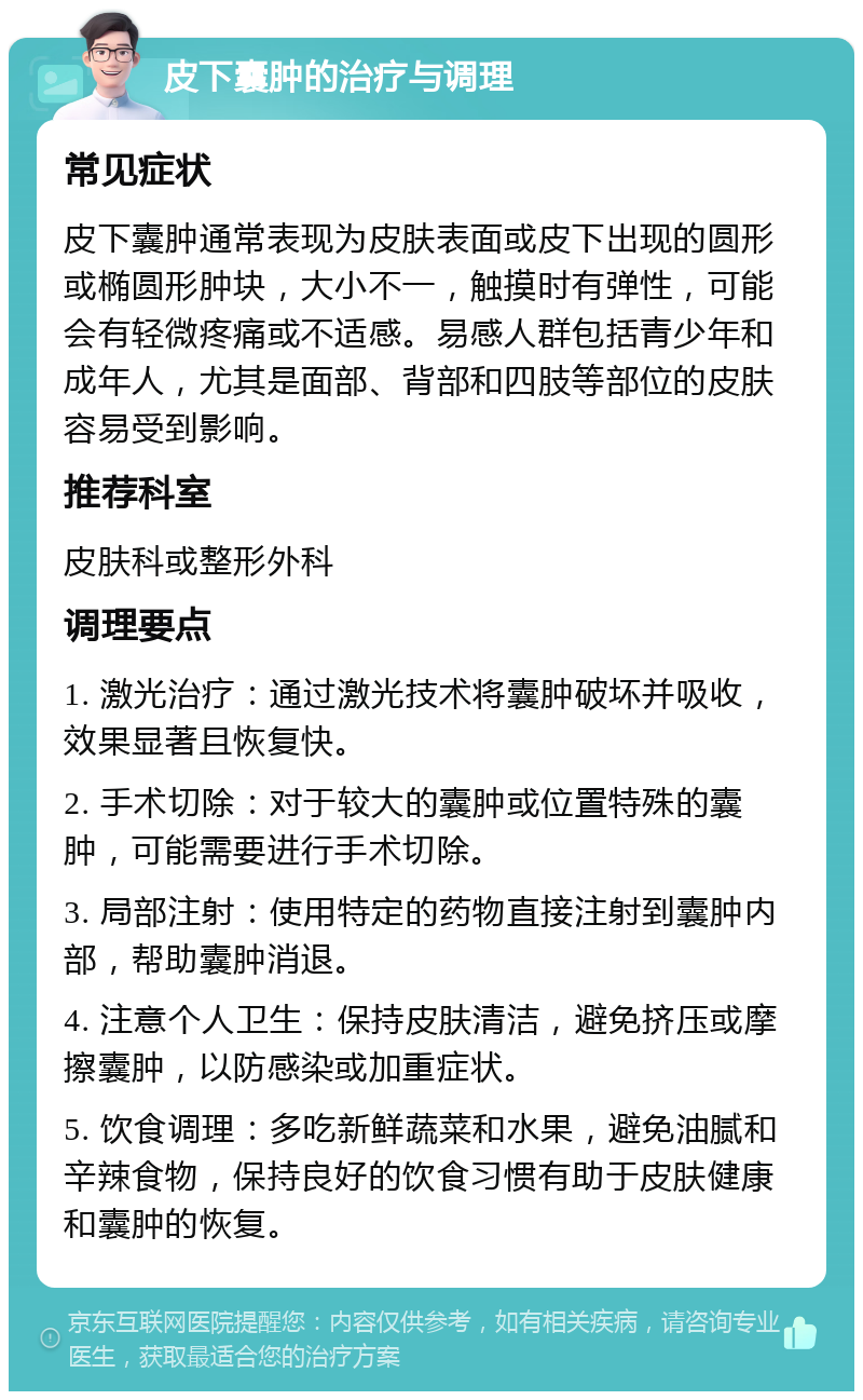 皮下囊肿的治疗与调理 常见症状 皮下囊肿通常表现为皮肤表面或皮下出现的圆形或椭圆形肿块，大小不一，触摸时有弹性，可能会有轻微疼痛或不适感。易感人群包括青少年和成年人，尤其是面部、背部和四肢等部位的皮肤容易受到影响。 推荐科室 皮肤科或整形外科 调理要点 1. 激光治疗：通过激光技术将囊肿破坏并吸收，效果显著且恢复快。 2. 手术切除：对于较大的囊肿或位置特殊的囊肿，可能需要进行手术切除。 3. 局部注射：使用特定的药物直接注射到囊肿内部，帮助囊肿消退。 4. 注意个人卫生：保持皮肤清洁，避免挤压或摩擦囊肿，以防感染或加重症状。 5. 饮食调理：多吃新鲜蔬菜和水果，避免油腻和辛辣食物，保持良好的饮食习惯有助于皮肤健康和囊肿的恢复。