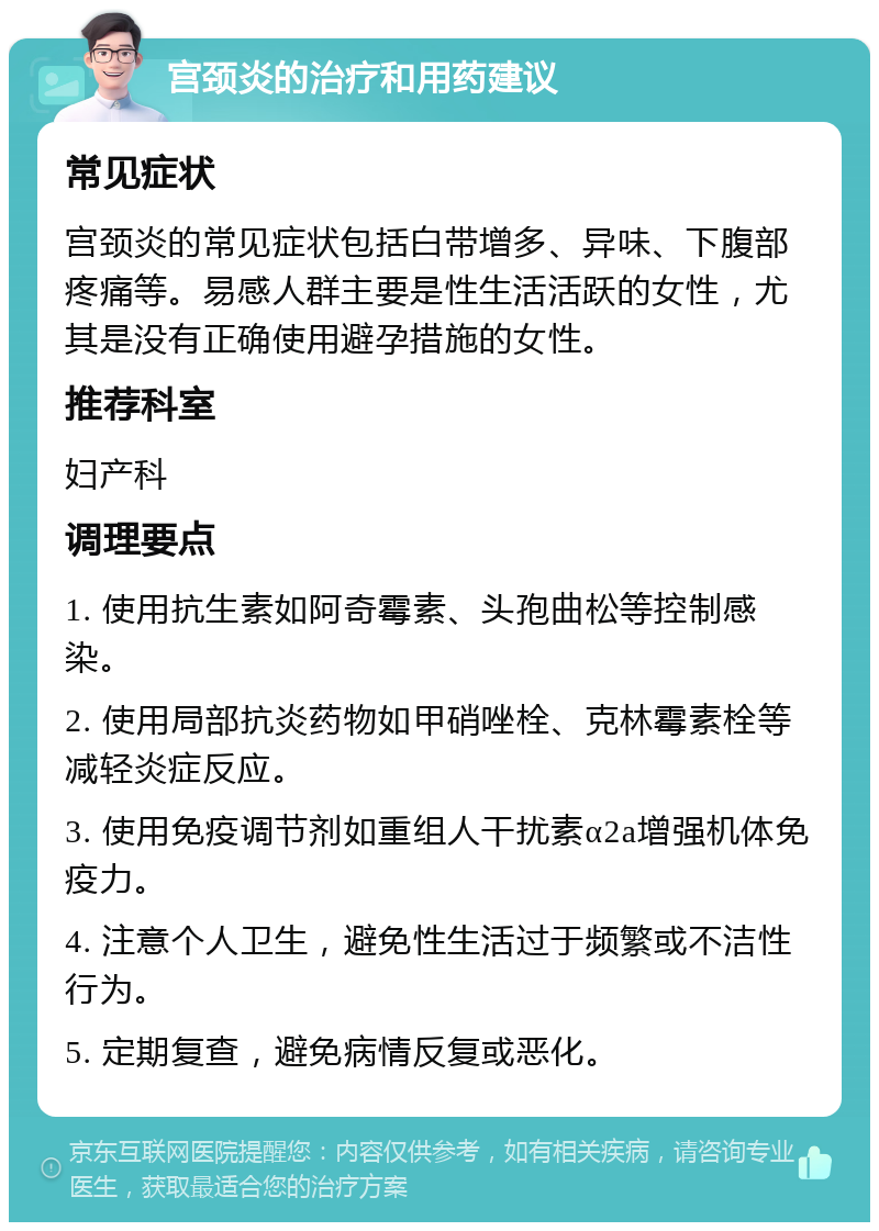 宫颈炎的治疗和用药建议 常见症状 宫颈炎的常见症状包括白带增多、异味、下腹部疼痛等。易感人群主要是性生活活跃的女性，尤其是没有正确使用避孕措施的女性。 推荐科室 妇产科 调理要点 1. 使用抗生素如阿奇霉素、头孢曲松等控制感染。 2. 使用局部抗炎药物如甲硝唑栓、克林霉素栓等减轻炎症反应。 3. 使用免疫调节剂如重组人干扰素α2a增强机体免疫力。 4. 注意个人卫生，避免性生活过于频繁或不洁性行为。 5. 定期复查，避免病情反复或恶化。