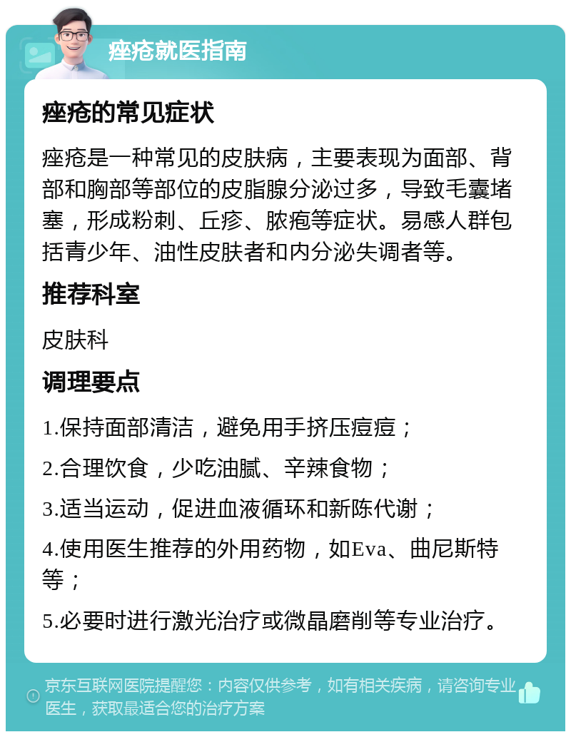 痤疮就医指南 痤疮的常见症状 痤疮是一种常见的皮肤病，主要表现为面部、背部和胸部等部位的皮脂腺分泌过多，导致毛囊堵塞，形成粉刺、丘疹、脓疱等症状。易感人群包括青少年、油性皮肤者和内分泌失调者等。 推荐科室 皮肤科 调理要点 1.保持面部清洁，避免用手挤压痘痘； 2.合理饮食，少吃油腻、辛辣食物； 3.适当运动，促进血液循环和新陈代谢； 4.使用医生推荐的外用药物，如Eva、曲尼斯特等； 5.必要时进行激光治疗或微晶磨削等专业治疗。