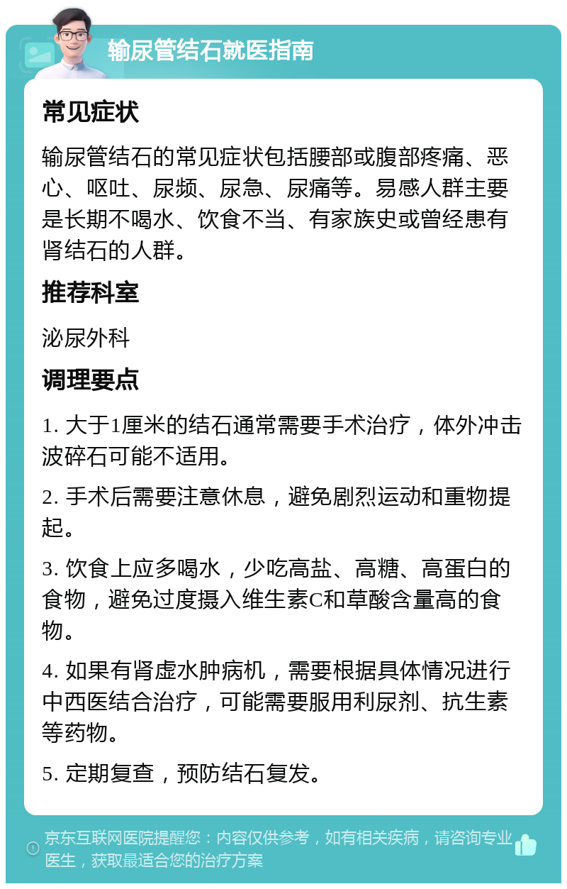 输尿管结石就医指南 常见症状 输尿管结石的常见症状包括腰部或腹部疼痛、恶心、呕吐、尿频、尿急、尿痛等。易感人群主要是长期不喝水、饮食不当、有家族史或曾经患有肾结石的人群。 推荐科室 泌尿外科 调理要点 1. 大于1厘米的结石通常需要手术治疗，体外冲击波碎石可能不适用。 2. 手术后需要注意休息，避免剧烈运动和重物提起。 3. 饮食上应多喝水，少吃高盐、高糖、高蛋白的食物，避免过度摄入维生素C和草酸含量高的食物。 4. 如果有肾虚水肿病机，需要根据具体情况进行中西医结合治疗，可能需要服用利尿剂、抗生素等药物。 5. 定期复查，预防结石复发。