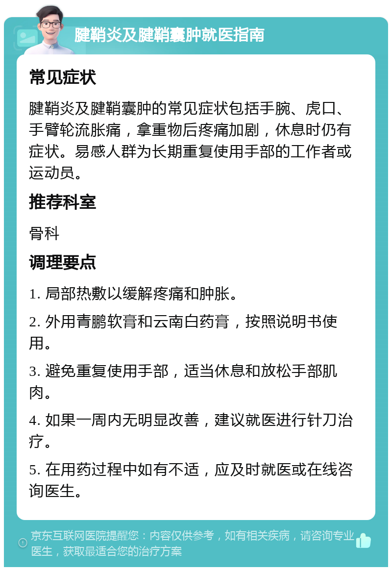 腱鞘炎及腱鞘囊肿就医指南 常见症状 腱鞘炎及腱鞘囊肿的常见症状包括手腕、虎口、手臂轮流胀痛，拿重物后疼痛加剧，休息时仍有症状。易感人群为长期重复使用手部的工作者或运动员。 推荐科室 骨科 调理要点 1. 局部热敷以缓解疼痛和肿胀。 2. 外用青鹏软膏和云南白药膏，按照说明书使用。 3. 避免重复使用手部，适当休息和放松手部肌肉。 4. 如果一周内无明显改善，建议就医进行针刀治疗。 5. 在用药过程中如有不适，应及时就医或在线咨询医生。