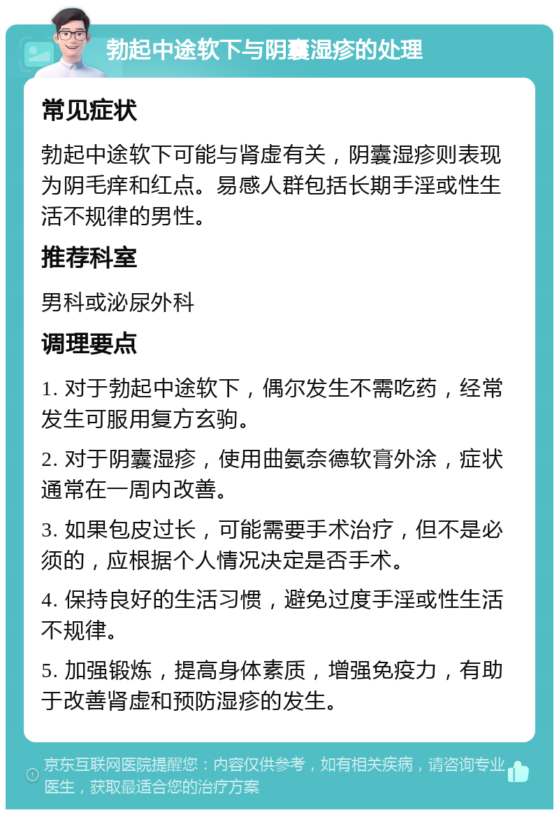 勃起中途软下与阴囊湿疹的处理 常见症状 勃起中途软下可能与肾虚有关，阴囊湿疹则表现为阴毛痒和红点。易感人群包括长期手淫或性生活不规律的男性。 推荐科室 男科或泌尿外科 调理要点 1. 对于勃起中途软下，偶尔发生不需吃药，经常发生可服用复方玄驹。 2. 对于阴囊湿疹，使用曲氨奈德软膏外涂，症状通常在一周内改善。 3. 如果包皮过长，可能需要手术治疗，但不是必须的，应根据个人情况决定是否手术。 4. 保持良好的生活习惯，避免过度手淫或性生活不规律。 5. 加强锻炼，提高身体素质，增强免疫力，有助于改善肾虚和预防湿疹的发生。