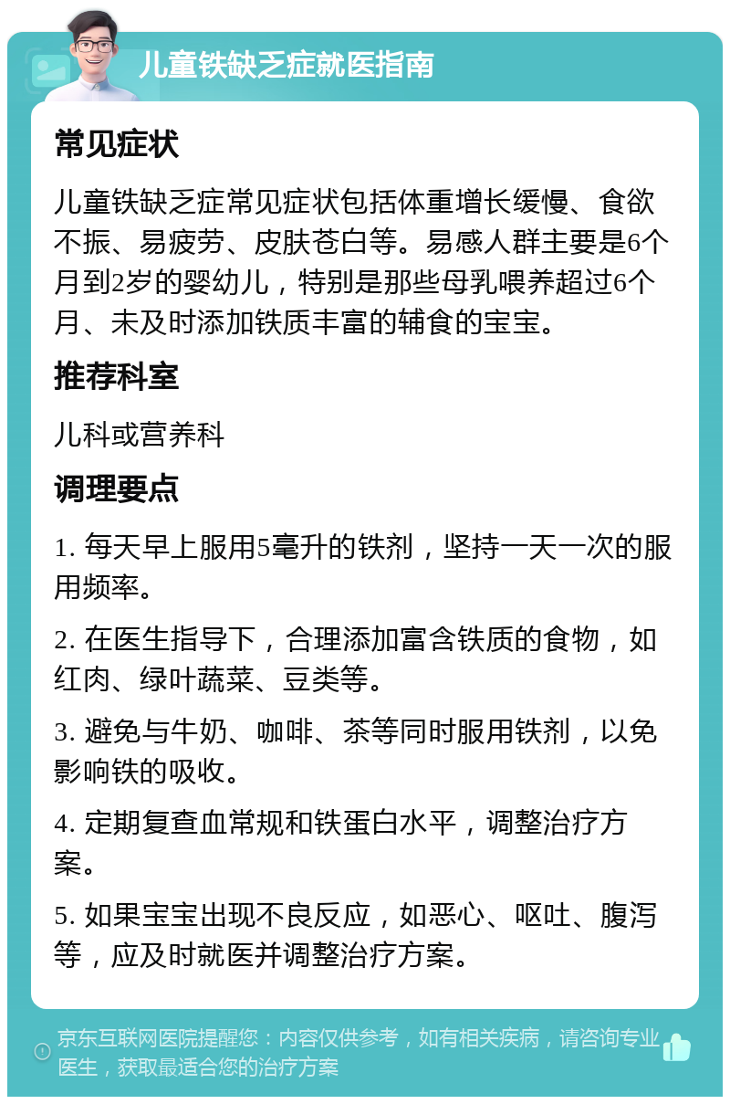 儿童铁缺乏症就医指南 常见症状 儿童铁缺乏症常见症状包括体重增长缓慢、食欲不振、易疲劳、皮肤苍白等。易感人群主要是6个月到2岁的婴幼儿，特别是那些母乳喂养超过6个月、未及时添加铁质丰富的辅食的宝宝。 推荐科室 儿科或营养科 调理要点 1. 每天早上服用5毫升的铁剂，坚持一天一次的服用频率。 2. 在医生指导下，合理添加富含铁质的食物，如红肉、绿叶蔬菜、豆类等。 3. 避免与牛奶、咖啡、茶等同时服用铁剂，以免影响铁的吸收。 4. 定期复查血常规和铁蛋白水平，调整治疗方案。 5. 如果宝宝出现不良反应，如恶心、呕吐、腹泻等，应及时就医并调整治疗方案。