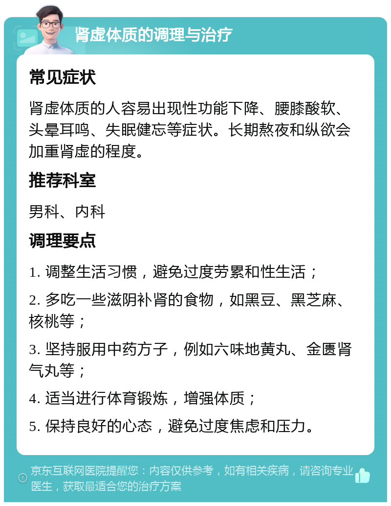 肾虚体质的调理与治疗 常见症状 肾虚体质的人容易出现性功能下降、腰膝酸软、头晕耳鸣、失眠健忘等症状。长期熬夜和纵欲会加重肾虚的程度。 推荐科室 男科、内科 调理要点 1. 调整生活习惯，避免过度劳累和性生活； 2. 多吃一些滋阴补肾的食物，如黑豆、黑芝麻、核桃等； 3. 坚持服用中药方子，例如六味地黄丸、金匮肾气丸等； 4. 适当进行体育锻炼，增强体质； 5. 保持良好的心态，避免过度焦虑和压力。