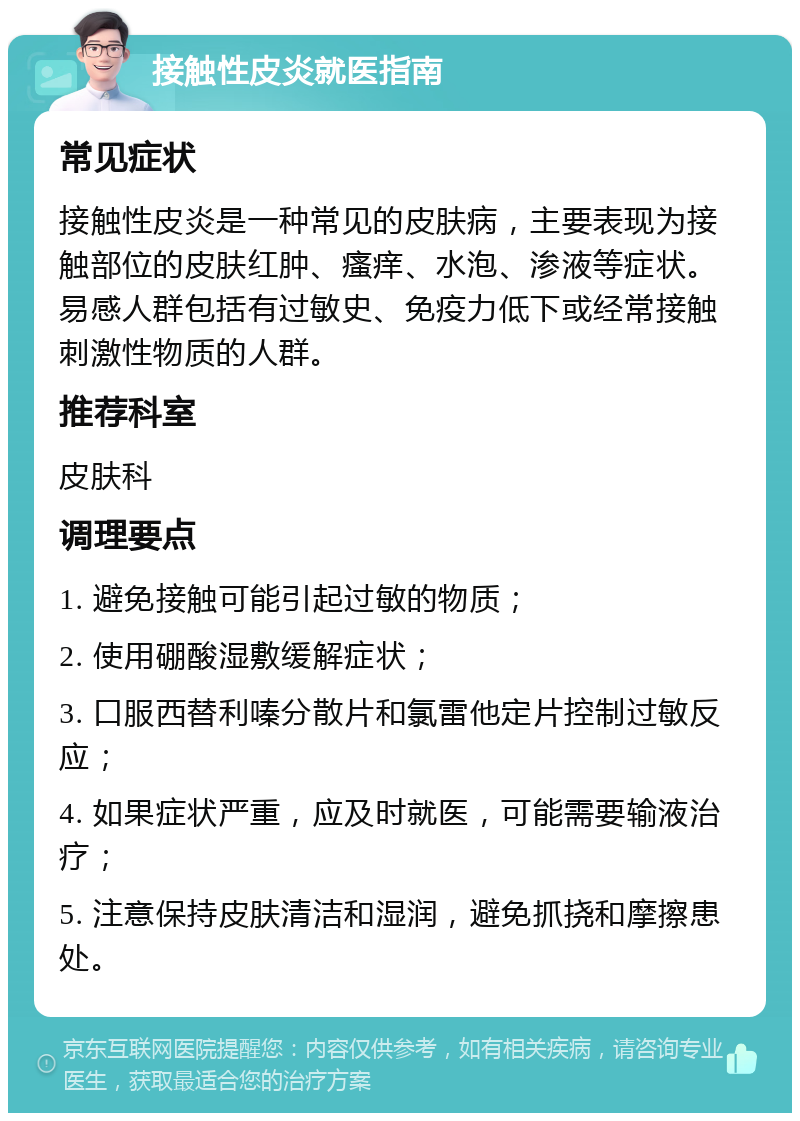 接触性皮炎就医指南 常见症状 接触性皮炎是一种常见的皮肤病，主要表现为接触部位的皮肤红肿、瘙痒、水泡、渗液等症状。易感人群包括有过敏史、免疫力低下或经常接触刺激性物质的人群。 推荐科室 皮肤科 调理要点 1. 避免接触可能引起过敏的物质； 2. 使用硼酸湿敷缓解症状； 3. 口服西替利嗪分散片和氯雷他定片控制过敏反应； 4. 如果症状严重，应及时就医，可能需要输液治疗； 5. 注意保持皮肤清洁和湿润，避免抓挠和摩擦患处。