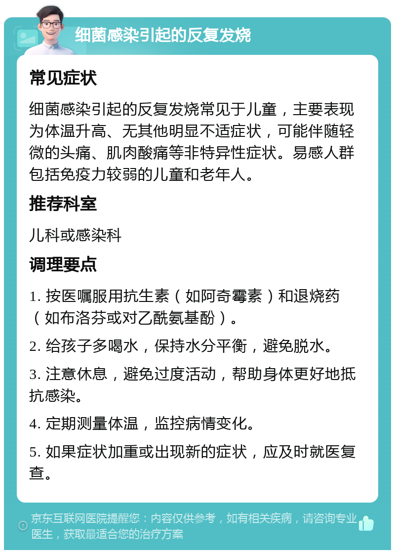 细菌感染引起的反复发烧 常见症状 细菌感染引起的反复发烧常见于儿童，主要表现为体温升高、无其他明显不适症状，可能伴随轻微的头痛、肌肉酸痛等非特异性症状。易感人群包括免疫力较弱的儿童和老年人。 推荐科室 儿科或感染科 调理要点 1. 按医嘱服用抗生素（如阿奇霉素）和退烧药（如布洛芬或对乙酰氨基酚）。 2. 给孩子多喝水，保持水分平衡，避免脱水。 3. 注意休息，避免过度活动，帮助身体更好地抵抗感染。 4. 定期测量体温，监控病情变化。 5. 如果症状加重或出现新的症状，应及时就医复查。