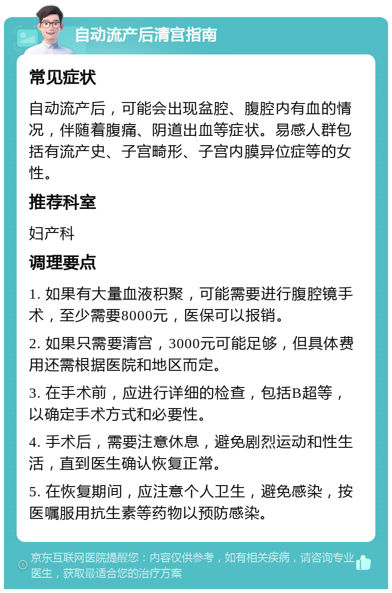 自动流产后清宫指南 常见症状 自动流产后，可能会出现盆腔、腹腔内有血的情况，伴随着腹痛、阴道出血等症状。易感人群包括有流产史、子宫畸形、子宫内膜异位症等的女性。 推荐科室 妇产科 调理要点 1. 如果有大量血液积聚，可能需要进行腹腔镜手术，至少需要8000元，医保可以报销。 2. 如果只需要清宫，3000元可能足够，但具体费用还需根据医院和地区而定。 3. 在手术前，应进行详细的检查，包括B超等，以确定手术方式和必要性。 4. 手术后，需要注意休息，避免剧烈运动和性生活，直到医生确认恢复正常。 5. 在恢复期间，应注意个人卫生，避免感染，按医嘱服用抗生素等药物以预防感染。