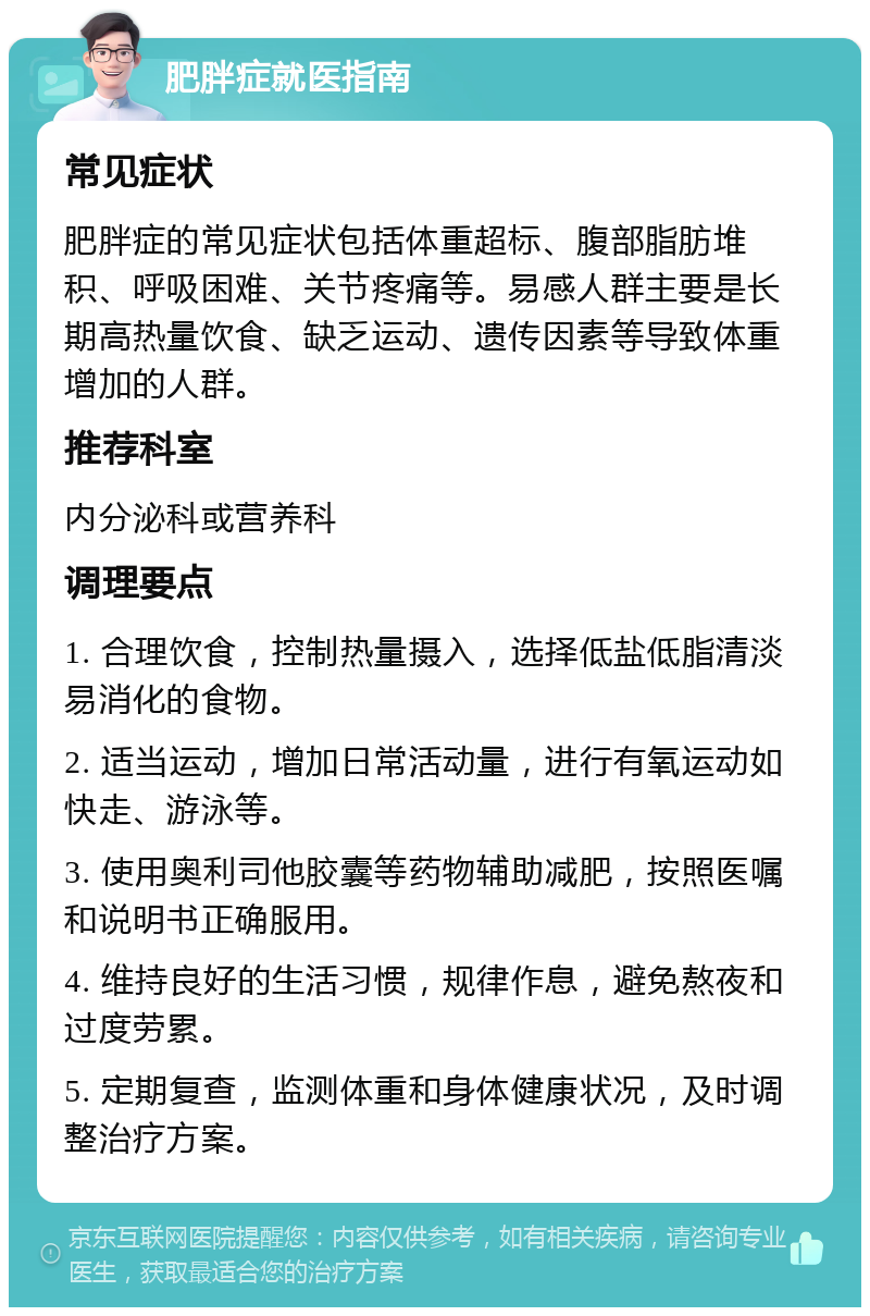 肥胖症就医指南 常见症状 肥胖症的常见症状包括体重超标、腹部脂肪堆积、呼吸困难、关节疼痛等。易感人群主要是长期高热量饮食、缺乏运动、遗传因素等导致体重增加的人群。 推荐科室 内分泌科或营养科 调理要点 1. 合理饮食，控制热量摄入，选择低盐低脂清淡易消化的食物。 2. 适当运动，增加日常活动量，进行有氧运动如快走、游泳等。 3. 使用奥利司他胶囊等药物辅助减肥，按照医嘱和说明书正确服用。 4. 维持良好的生活习惯，规律作息，避免熬夜和过度劳累。 5. 定期复查，监测体重和身体健康状况，及时调整治疗方案。