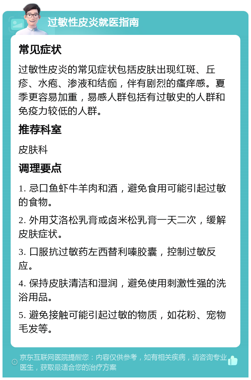 过敏性皮炎就医指南 常见症状 过敏性皮炎的常见症状包括皮肤出现红斑、丘疹、水疱、渗液和结痂，伴有剧烈的瘙痒感。夏季更容易加重，易感人群包括有过敏史的人群和免疫力较低的人群。 推荐科室 皮肤科 调理要点 1. 忌口鱼虾牛羊肉和酒，避免食用可能引起过敏的食物。 2. 外用艾洛松乳膏或卤米松乳膏一天二次，缓解皮肤症状。 3. 口服抗过敏药左西替利嗪胶囊，控制过敏反应。 4. 保持皮肤清洁和湿润，避免使用刺激性强的洗浴用品。 5. 避免接触可能引起过敏的物质，如花粉、宠物毛发等。