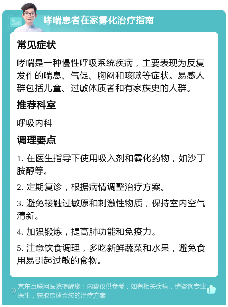 哮喘患者在家雾化治疗指南 常见症状 哮喘是一种慢性呼吸系统疾病，主要表现为反复发作的喘息、气促、胸闷和咳嗽等症状。易感人群包括儿童、过敏体质者和有家族史的人群。 推荐科室 呼吸内科 调理要点 1. 在医生指导下使用吸入剂和雾化药物，如沙丁胺醇等。 2. 定期复诊，根据病情调整治疗方案。 3. 避免接触过敏原和刺激性物质，保持室内空气清新。 4. 加强锻炼，提高肺功能和免疫力。 5. 注意饮食调理，多吃新鲜蔬菜和水果，避免食用易引起过敏的食物。