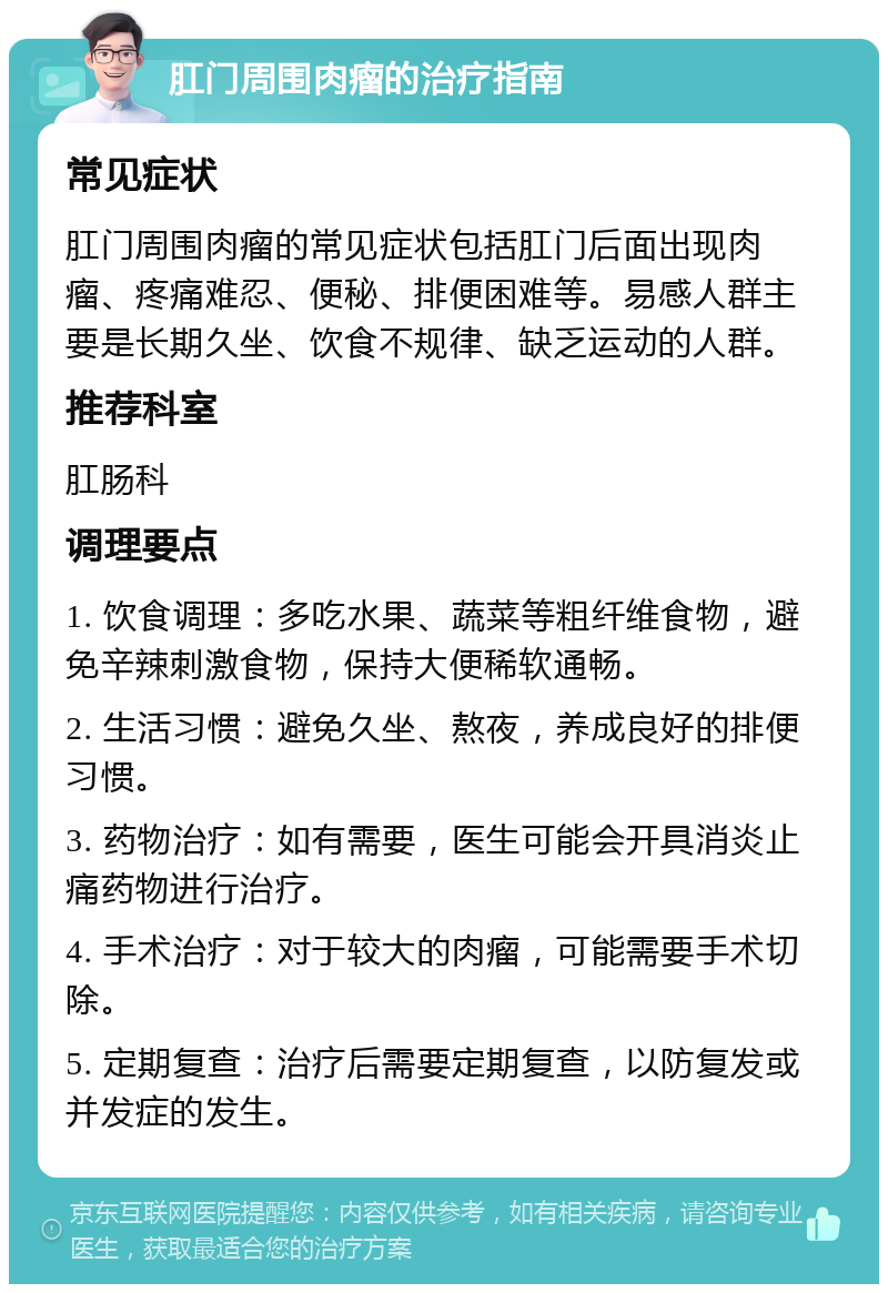 肛门周围肉瘤的治疗指南 常见症状 肛门周围肉瘤的常见症状包括肛门后面出现肉瘤、疼痛难忍、便秘、排便困难等。易感人群主要是长期久坐、饮食不规律、缺乏运动的人群。 推荐科室 肛肠科 调理要点 1. 饮食调理：多吃水果、蔬菜等粗纤维食物，避免辛辣刺激食物，保持大便稀软通畅。 2. 生活习惯：避免久坐、熬夜，养成良好的排便习惯。 3. 药物治疗：如有需要，医生可能会开具消炎止痛药物进行治疗。 4. 手术治疗：对于较大的肉瘤，可能需要手术切除。 5. 定期复查：治疗后需要定期复查，以防复发或并发症的发生。