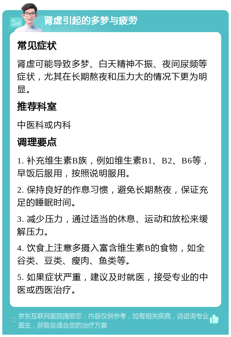 肾虚引起的多梦与疲劳 常见症状 肾虚可能导致多梦、白天精神不振、夜间尿频等症状，尤其在长期熬夜和压力大的情况下更为明显。 推荐科室 中医科或内科 调理要点 1. 补充维生素B族，例如维生素B1、B2、B6等，早饭后服用，按照说明服用。 2. 保持良好的作息习惯，避免长期熬夜，保证充足的睡眠时间。 3. 减少压力，通过适当的休息、运动和放松来缓解压力。 4. 饮食上注意多摄入富含维生素B的食物，如全谷类、豆类、瘦肉、鱼类等。 5. 如果症状严重，建议及时就医，接受专业的中医或西医治疗。