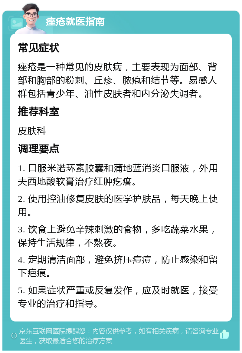 痤疮就医指南 常见症状 痤疮是一种常见的皮肤病，主要表现为面部、背部和胸部的粉刺、丘疹、脓疱和结节等。易感人群包括青少年、油性皮肤者和内分泌失调者。 推荐科室 皮肤科 调理要点 1. 口服米诺环素胶囊和蒲地蓝消炎口服液，外用夫西地酸软膏治疗红肿疙瘩。 2. 使用控油修复皮肤的医学护肤品，每天晚上使用。 3. 饮食上避免辛辣刺激的食物，多吃蔬菜水果，保持生活规律，不熬夜。 4. 定期清洁面部，避免挤压痘痘，防止感染和留下疤痕。 5. 如果症状严重或反复发作，应及时就医，接受专业的治疗和指导。