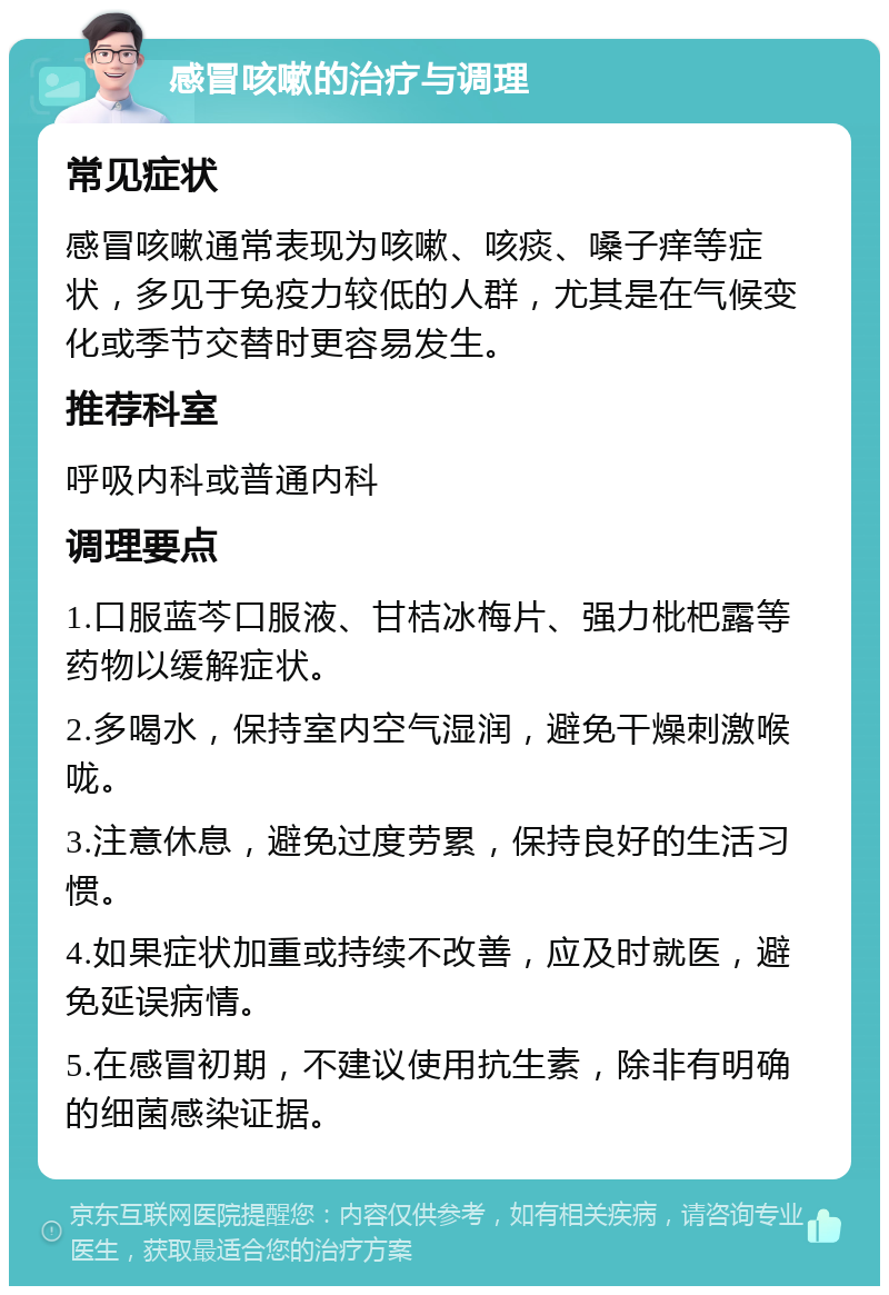 感冒咳嗽的治疗与调理 常见症状 感冒咳嗽通常表现为咳嗽、咳痰、嗓子痒等症状，多见于免疫力较低的人群，尤其是在气候变化或季节交替时更容易发生。 推荐科室 呼吸内科或普通内科 调理要点 1.口服蓝芩口服液、甘桔冰梅片、强力枇杷露等药物以缓解症状。 2.多喝水，保持室内空气湿润，避免干燥刺激喉咙。 3.注意休息，避免过度劳累，保持良好的生活习惯。 4.如果症状加重或持续不改善，应及时就医，避免延误病情。 5.在感冒初期，不建议使用抗生素，除非有明确的细菌感染证据。