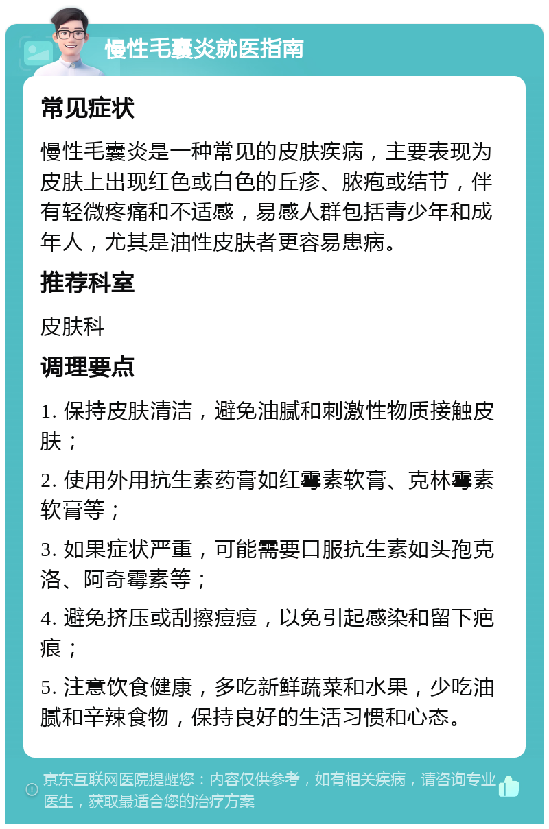 慢性毛囊炎就医指南 常见症状 慢性毛囊炎是一种常见的皮肤疾病，主要表现为皮肤上出现红色或白色的丘疹、脓疱或结节，伴有轻微疼痛和不适感，易感人群包括青少年和成年人，尤其是油性皮肤者更容易患病。 推荐科室 皮肤科 调理要点 1. 保持皮肤清洁，避免油腻和刺激性物质接触皮肤； 2. 使用外用抗生素药膏如红霉素软膏、克林霉素软膏等； 3. 如果症状严重，可能需要口服抗生素如头孢克洛、阿奇霉素等； 4. 避免挤压或刮擦痘痘，以免引起感染和留下疤痕； 5. 注意饮食健康，多吃新鲜蔬菜和水果，少吃油腻和辛辣食物，保持良好的生活习惯和心态。