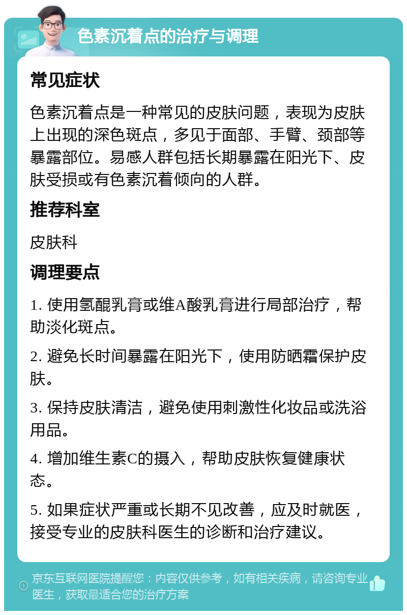 色素沉着点的治疗与调理 常见症状 色素沉着点是一种常见的皮肤问题，表现为皮肤上出现的深色斑点，多见于面部、手臂、颈部等暴露部位。易感人群包括长期暴露在阳光下、皮肤受损或有色素沉着倾向的人群。 推荐科室 皮肤科 调理要点 1. 使用氢醌乳膏或维A酸乳膏进行局部治疗，帮助淡化斑点。 2. 避免长时间暴露在阳光下，使用防晒霜保护皮肤。 3. 保持皮肤清洁，避免使用刺激性化妆品或洗浴用品。 4. 增加维生素C的摄入，帮助皮肤恢复健康状态。 5. 如果症状严重或长期不见改善，应及时就医，接受专业的皮肤科医生的诊断和治疗建议。