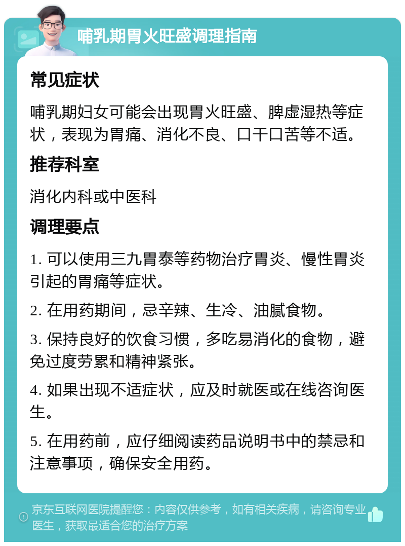 哺乳期胃火旺盛调理指南 常见症状 哺乳期妇女可能会出现胃火旺盛、脾虚湿热等症状，表现为胃痛、消化不良、口干口苦等不适。 推荐科室 消化内科或中医科 调理要点 1. 可以使用三九胃泰等药物治疗胃炎、慢性胃炎引起的胃痛等症状。 2. 在用药期间，忌辛辣、生冷、油腻食物。 3. 保持良好的饮食习惯，多吃易消化的食物，避免过度劳累和精神紧张。 4. 如果出现不适症状，应及时就医或在线咨询医生。 5. 在用药前，应仔细阅读药品说明书中的禁忌和注意事项，确保安全用药。