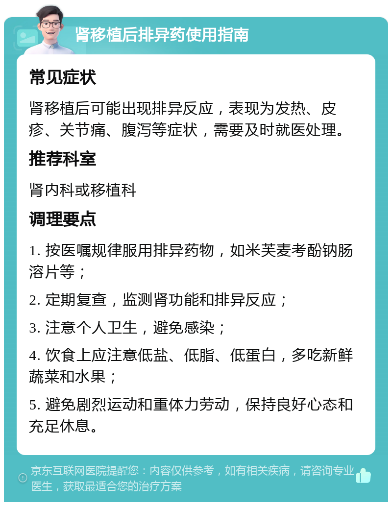 肾移植后排异药使用指南 常见症状 肾移植后可能出现排异反应，表现为发热、皮疹、关节痛、腹泻等症状，需要及时就医处理。 推荐科室 肾内科或移植科 调理要点 1. 按医嘱规律服用排异药物，如米芙麦考酚钠肠溶片等； 2. 定期复查，监测肾功能和排异反应； 3. 注意个人卫生，避免感染； 4. 饮食上应注意低盐、低脂、低蛋白，多吃新鲜蔬菜和水果； 5. 避免剧烈运动和重体力劳动，保持良好心态和充足休息。