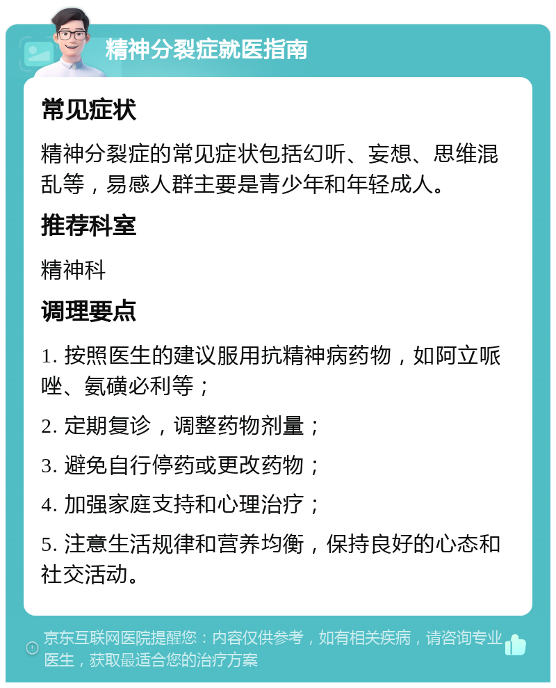 精神分裂症就医指南 常见症状 精神分裂症的常见症状包括幻听、妄想、思维混乱等，易感人群主要是青少年和年轻成人。 推荐科室 精神科 调理要点 1. 按照医生的建议服用抗精神病药物，如阿立哌唑、氨磺必利等； 2. 定期复诊，调整药物剂量； 3. 避免自行停药或更改药物； 4. 加强家庭支持和心理治疗； 5. 注意生活规律和营养均衡，保持良好的心态和社交活动。